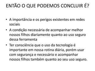 ENTÃO O QUE PODEMOS CONCLUIR É? 
• A importância e os perigos existentes em redes 
sociais 
• A condição necessária de acompanhar melhor 
nossos filhos diariamente quanto ao uso seguro 
dessa ferramenta 
• Ter consciência que o uso da tecnologia é 
importante em nossa rotina diária, porém usar 
com segurança e necessário e acompanhar 
nossos filhos também quanto ao seu uso seguro. 
 