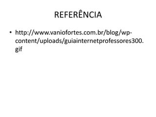 REFERÊNCIA 
• http://www.vaniofortes.com.br/blog/wp-content/ 
uploads/guiainternetprofessores300. 
gif 
