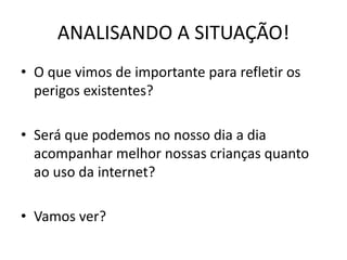 ANALISANDO A SITUAÇÃO! 
• O que vimos de importante para refletir os 
perigos existentes? 
• Será que podemos no nosso dia a dia 
acompanhar melhor nossas crianças quanto 
ao uso da internet? 
• Vamos ver? 
 