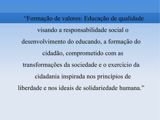 “ Formação de valores: Educação de qualidade visando a responsabilidade social o desenvolvimento do educando, a formação do cidadão, comprometido com as transformações da sociedade e o exercício da cidadania inspirada nos princípios de liberdade e nos ideais de solidariedade humana.” 