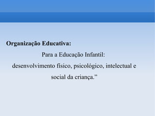 Organização Educativa: Para a Educação Infantil:  desenvolvimento físico, psicológico, intelectual e social da criança.” 