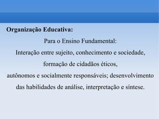 Organização Educativa: Para o Ensino Fundamental: Interação entre sujeito, conhecimento e sociedade, formação de cidadãos éticos, autônomos e socialmente responsáveis; desenvolvimento das habilidades de análise, interpretação e síntese. 