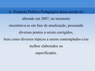 A  Proposta Politico Pedagógica dessa escola foi alterado em 2007, no momento encontrava-se em fase de atualização, possuindo diversos pontos a serem corrigidos, bem como diversos tópicos a serem contemplados e/ou melhor elaborados ou especificados. 