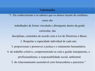 Valorização: “ 1. Do conhecimento e os saberes que os alunos trazem do cotidiano, esses são trabalhados de forma vinculada e abrangente dentro da grade curricular, das disciplinas, conteúdos de acordo com a Lei de Diretrizes e Bases. 2. Respeitar a capacidade individual de cada um; 3. proporcionar e promover a justiça e o tratamento humanitário; 4. do trabalho coletivo, comprometendo-se com a gestão transparente, o profissionalismo; a responsabilidade social, ambiental; 5. do relacionamento sustentável com fornecedores e parceiros.” 