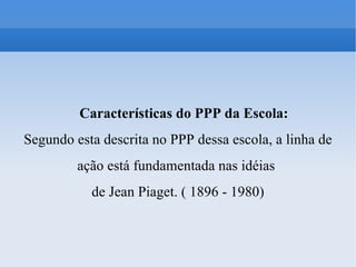 Características do PPP da Escola: Segundo esta descrita no PPP dessa escola, a linha de ação está fundamentada nas idéias  de Jean Piaget. ( 1896 - 1980)‏ 