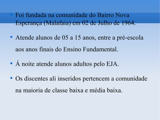 Foi fundada na comunidade do Bairro Nova Esperança (Malafaia) em 02 de Julho de 1964. Atende alunos de 05 a 15 anos, entre a pré-escola aos anos finais do Ensino Fundamental. Á noite atende alunos adultos pelo EJA. Os discentes ali inseridos pertencem a comunidade na maioria de classe baixa e média baixa. 