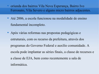 oriunda dos bairros Vila Nova Esperança, Bairro Ivo Ferronato, Vila Severo e alguns micro bairros adjacentes. Até 2006, a escola funcionou na modalidade de ensino fundamental incompleto. Após várias reformas nas propostas pedagógicas e estruturais, com os recurso da prefeitura, através dos programas do Governo Federal e auxilio comunidade. A escola pode implantar as séries finais, a classe de recursos e a classe de EJA, bem como recentemente a sala de informática. 