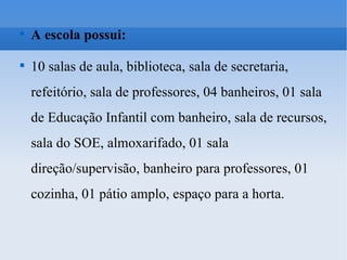A escola possui: 10 salas de aula, biblioteca, sala de secretaria, refeitório, sala de professores, 04 banheiros, 01 sala de Educação Infantil com banheiro, sala de recursos, sala do SOE, almoxarifado, 01 sala direção/supervisão, banheiro para professores, 01 cozinha, 01 pátio amplo, espaço para a horta.  