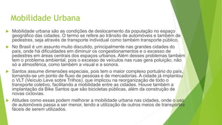 Mobilidade Urbana
 Mobilidade urbana são as condições de deslocamento da população no espaço
geográfico das cidades. O termo se refere ao trânsito de automóveis e também de
pedestres, seja através de transporte individual como também transporte público.
 No Brasil é um assunto muito discutido, principalmente nas grandes cidades do
país, onde há dificuldades em diminuir os congestionamentos e o excesso de
pedestres em áreas centrais dos espaços urbanos. Além desses problemas também
tem o problema ambiental, pois o excesso de veículos nas ruas gera poluição, não
só a atmosférica, como também a visual e a sonora.
 Santos assume dimensões especiais, pois tem o maior complexo portuário do país,
tornando-se um ponto de fluxo de pessoas e de mercadorias. A cidade já implantou
o VLT (Veículo Leve sobre Trilhos), que implicou na reorganização de todo o
transporte coletivo, facilitando a mobilidade entre as cidades. Houve também a
implantação da Bike Santos que são bicicletas públicas, além da construção de
novas ciclovias.
 Atitudes como essas podem melhorar a mobilidade urbana nas cidades, onde o uso
de automóveis passa a ser menor, tendo a utilização de outros meios de transportes
fáceis de serem utilizados.
 