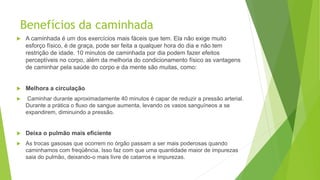 Benefícios da caminhada
 A caminhada é um dos exercícios mais fáceis que tem. Ela não exige muito
esforço físico, é de graça, pode ser feita a qualquer hora do dia e não tem
restrição de idade. 10 minutos de caminhada por dia podem fazer efeitos
perceptíveis no corpo, além da melhoria do condicionamento físico as vantagens
de caminhar pela saúde do corpo e da mente são muitas, como:
 Melhora a circulação
 Caminhar durante aproximadamente 40 minutos é capar de reduzir a pressão arterial.
Durante a prática o fluxo de sangue aumenta, levando os vasos sanguíneos a se
expandirem, diminuindo a pressão.
 Deixa o pulmão mais eficiente
 As trocas gasosas que ocorrem no órgão passam a ser mais poderosas quando
caminhamos com freqüência. Isso faz com que uma quantidade maior de impurezas
saia do pulmão, deixando-o mais livre de catarros e impurezas.
 