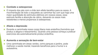  Combate a osteoporose
 O impacto dos pés com o chão tem efeito benéfico para os ossos. A
movimentação de todo o esqueleto ao caminhar faz com que haja uma
maior quantidade de estímulos elétricos em nossos ossos, esse
estimulo facilita a absorção de cálcio, deixando os ossos mais
resistentes e menos propensos à osteoporose.
 Afasta a depressão
 Durante a caminhada nosso corpo libera mais endorfina (hormônio que
produz a alegria e relaxamento). Quando uma pessoa começa a praticar
exercícios ela automaticamente produz endorfina.
 Aumenta a sensação de bem-estar
 Uma caminhada em áreas verdes, como parques e jardins, pode
melhorar a saúde mental, trazendo benefícios para o humor e a
autoestima.
 