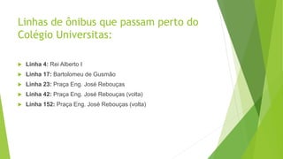 Linhas de ônibus que passam perto do
Colégio Universitas:
 Linha 4: Rei Alberto I
 Linha 17: Bartolomeu de Gusmão
 Linha 23: Praça Eng. José Rebouças
 Linha 42: Praça Eng. José Rebouças (volta)
 Linha 152: Praça Eng. José Rebouças (volta)
 