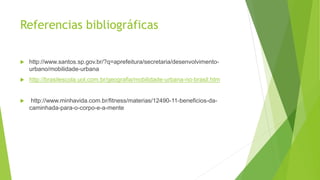 Referencias bibliográficas
 http://www.santos.sp.gov.br/?q=aprefeitura/secretaria/desenvolvimento-
urbano/mobilidade-urbana
 http://brasilescola.uol.com.br/geografia/mobilidade-urbana-no-brasil.htm
 http://www.minhavida.com.br/fitness/materias/12490-11-beneficios-da-
caminhada-para-o-corpo-e-a-mente
 
