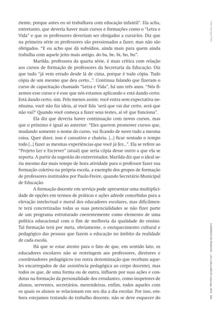 VitorHenriqueParoCadernosdePesquisav.42n.146p.586-611maio/ago.2012595
riente, porque antes eu só trabalhava com educação infantil”. Ela acha,
entretanto, que deveria haver mais cursos e formações como o “Letra e
Vida” e que os professores deveriam ser obrigados a cursá-los. Diz que
na primeira série os professores são pressionados a fazer, mas não são
obrigados. “E eu acho que dá subsídios, ainda mais para quem ainda
trabalha com aquele jeito mais antigo, do ba, be, bi, bo, bu”.
Marilda, professora da quarta série, é mais crítica com relação
aos cursos de formação de professores da Secretaria da Educação. Diz
que tudo “já vem errado desde lá de cima, porque é tudo cópia. Tudo
cópia de um mesmo que deu certo...”. Continua falando que fizeram o
curso de capacitação chamado “Letra e Vida”, há uns três anos. “Nós fi-
zemos esse curso e é esse que nós estamos aplicando e está dando certo.
Está dando certo, sim. Pelo menos assim: você entra sem expectativa ne-
nhuma, você não faz ideia, aí você fala ‘será que vai dar certo, será que
não vai?’ Quando você começa a fazer seus testes, aí vê que funciona”.
Ela diz que deveria haver continuação com novos cursos, mas
que o próximo é igual ao anterior: “Eles querem promover cursos que,
mudando somente o nome do curso, vai ficando de novo tudo a mesma
coisa. Quer dizer, isso é cansativo e chateia. [...] ficar sentado o tempo
todo [...] fazer as mesmas experiências que você já fez...”. Ela se refere ao
“Projeto Ler e Escrever” (atual) que seria cópia desse outro a que ela se
reporta. A partir da sugestão do entrevistador, Marilda diz que o ideal se-
ria mesmo dar mais tempo de hora atividade para o professor fazer sua
formação coletiva na própria escola, a exemplo dos grupos de formação
de professores instituídos por Paulo Freire, quando Secretário Municipal
de Educação.
A formação docente em serviço pode apresentar uma multiplici-
dade de opções em termos de práticas e ações adrede concebidas para a
elevação intelectual e moral dos educadores escolares, mas dificilmen-
te terá concretizadas todas as suas potencialidades se não fizer parte
de um programa estruturado coerentemente como elemento de uma
política educacional com o fim de melhoria da qualidade do ensino.
Tal formação terá por meta, obviamente, o enriquecimento cultural e
pedagógico das pessoas que fazem a educação no âmbito da realidade
de cada escola.
Há que se estar atento para o fato de que, em sentido lato, os
educadores escolares não se restringem aos professores, diretores e
coor­denadores pedagógicos (ou outra denominação que recebam aque-
les encarregados de dar assistência pedagógica ao corpo docente), mas
todos os que, de uma forma ou de outra, influem por suas ações e con-
dutas na formação da personalidade dos estudantes, como inspetores de
alunos, serventes, secretários, merendeiras, enfim, todos aqueles com
os quais os alunos se relacionam em seu dia a dia escolar. Por isso, em-
bora estejamos tratando do trabalho docente, não se deve esquecer do
 