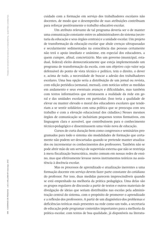 TRABALHODOCENTENAESCOLAFUNDAMENTAL:QUESTÕESCANDENTES596CadernosdePesquisav.42n.146p.586-611maio/ago.2012
cuidado com a formação em serviço dos trabalhadores escolares não
docentes, de modo que o desempenho de suas atribuições contribuam
para reforçar positivamente o trabalho educativo escolar.
Um atributo relevante de tal programa deveria ser o de manter
uma comunicação constante entre os administradores do sistema (secre-
taria da educação e seus órgãos centrais) e a unidade escolar. Um projeto
de transformação da educação escolar que abale crenças ultrapassadas
e secularmente sedimentadas na consciência das pessoas certamente
não terá o apoio imediato e unânime, em especial dos educadores, a
quem cumpre, afinal, concretizá-lo. Mas um governo (municipal, esta-
dual, federal) eleito democraticamente que esteja implementando um
programa de transformação da escola, com um objetivo cujo valor seja
defensável do ponto de vista técnico e político, tem o direito, o dever
e, acima de tudo, a necessidade de buscar a adesão dos trabalhadores
escolares. Uma boa opção seria a distribuição de um jornal ou revista,
com edição periódica (semanal, mensal), com notícias sobre as medidas
em andamento e seus eventuais avanços e dificuldades, mas também
com textos informativos que retratassem a realidade da rede em ge-
ral e das unidades escolares em particular. (Isso teria a qualidade de
elevar ou manter elevado o moral dos educadores escolares que tende-
riam a se sentir solidários com uma política que se preocupa com seu
trabalho e com a elevação educacional dos cidadãos.) Nesses mesmos
órgãos de comunicação se incluiriam pequenos textos formativos, em
linguagem clara e acessível, que contribuíssem para o conhecimento
­técnico-pedagógico e disseminassem uma visão nova de educação.
Cursos de curta duração bem como congressos e seminários pro-
gramados para todo o sistema são modalidades de formação que certa-
mente não podem ser descartadas quando se pretende manter atualiza-
dos ou incrementar os conhecimentos dos professores. Também não se
pode abrir mão de um serviço de supervisão externa que não se restrinja
à mera fiscalização burocrática, muito comum em nossas redes de ensi-
no, mas que efetivamente levasse novos instrumentos teóricos na assis-
tência à docência escolar.
Mas os processos de aprendizado e atualização inerentes a uma
formação docente em serviço devem fazer parte constante do cotidiano
do professor. Por isso, duas medidas parecem imprescindíveis quando
se está empenhado na melhoria da prática pedagógica. Uma delas são
os grupos regulares de discussão a partir de textos e outros materiais de
divulgação de ideias que seriam distribuídos nas escolas pela adminis-
tração central do sistema, com o propósito de promover o aprendizado
e a reflexão dos professores. A partir de um diagnóstico dos problemas e
deficiências teóricas mais presentes na rede como um todo, a secretaria
de educação pode programar conteúdos importantes para a melhoria da
prática escolar, com textos de boa qualidade, já disponíveis na literatu-
 