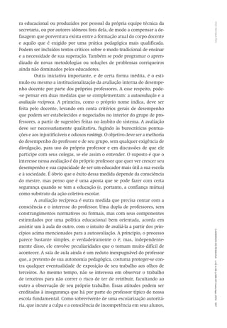 VitorHenriqueParoCadernosdePesquisav.42n.146p.586-611maio/ago.2012597
ra educacional ou produzidos por pessoal da própria equipe técnica da
secretaria, ou por autores idôneos fora dela, de modo a compensar a de-
fasagem que porventura exista entre a formação atual do corpo docente
e aquilo que é exigido por uma prática pedagógica mais qualificada.
Podem ser incluídos textos críticos sobre o modo tradicional de ensinar
e a necessidade de sua superação. Também se pode programar o apren-
dizado de novas metodologias ou soluções de problemas corriqueiros
ainda não dominados pelos educadores.
Outra iniciativa importante, e de certa forma inédita, é o estí-
mulo ou mesmo a institucionalização da avaliação interna do desempe-
nho docente por parte dos próprios professores. A esse respeito, pode-
-se pensar em duas medidas que se complementam: a autoavaliação e a
avaliação recíproca. A primeira, como o próprio nome indica, deve ser
feita pelo docente, levando em conta critérios gerais de desempenho
que podem ser estabelecidos e negociados no interior do grupo de pro-
fessores, a partir de sugestões feitas no âmbito do sistema. A avaliação
deve ser necessariamente qualitativa, fugindo às burocráticas pontua-
ções e aos injustificáveis e odiosos rankings. O objetivo deve ser a melhoria
do desempenho do professor e de seu grupo, sem qualquer exigência de
divulgação, para uso do próprio professor e em discussões de que ele
participe com seus colegas, se ele assim o entender. O suposto é que o
interesse nessa avaliação é do próprio professor que quer ver crescer seu
desempenho e sua capacidade de ser um educador mais útil a sua escola
e à sociedade. É óbvio que o êxito dessa medida depende da consciência
do mestre, mas penso que é uma aposta que se pode fazer com certa
segurança quando se tem a educação (e, portanto, a confiança mútua)
como substrato da ação coletiva escolar.
A avaliação recíproca é outra medida que precisa contar com a
consciência e o interesse do professor. Uma dupla de professores, sem
constrangimentos normativos ou formais, mas com seus componentes
estimulados por uma política educacional bem orientada, acorda em
assistir um à aula do outro, com o intuito de avaliá-la a partir dos prin-
cípios acima mencionados para a autoavaliação. A princípio, o processo
parece bastante simples, e verdadeiramente o é; mas, independente-
mente disso, ele envolve peculiaridades que o tornam muito difícil de
acontecer. A sala de aula ainda é um reduto inexpugnável do professor
que, a pretexto de sua autonomia pedagógica, costuma proteger-se con-
tra qualquer eventualidade de exposição de seu trabalho aos olhos de
terceiros. Ao mesmo tempo, não se interessa em observar o trabalho
de terceiros para não correr o risco de ter de retribuir, facultando ao
outro a observação de seu próprio trabalho. Essas atitudes podem ser
creditadas à insegurança que há por parte do professor típico de nossa
escola fundamental. Como sobrevivente de uma escolarização autoritá-
ria, que incute a culpa e a consciência de incompetência em seus alunos,
 