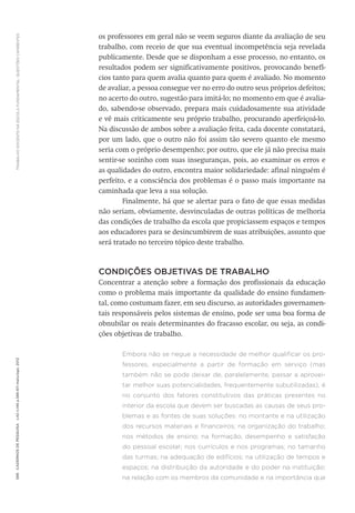 TRABALHODOCENTENAESCOLAFUNDAMENTAL:QUESTÕESCANDENTES598CadernosdePesquisav.42n.146p.586-611maio/ago.2012
os professores em geral não se veem seguros diante da avaliação de seu
trabalho, com receio de que sua eventual incompetência seja revelada
publicamente. Desde que se disponham a esse processo, no entanto, os
resultados podem ser significativamente positivos, provocando benefí-
cios tanto para quem avalia quanto para quem é avaliado. No momento
de avaliar, a pessoa consegue ver no erro do outro seus próprios defeitos;
no acerto do outro, sugestão para imitá-lo; no momento em que é avalia-
do, sabendo-se observado, prepara mais cuidadosamente sua atividade
e vê mais criticamente seu próprio trabalho, procurando aperfeiçoá-lo.
Na discussão de ambos sobre a avaliação feita, cada docente constatará,
por um lado, que o outro não foi assim tão severo quanto ele mesmo
seria com o próprio desempenho; por outro, que ele já não precisa mais
sentir-se sozinho com suas inseguranças, pois, ao examinar os erros e
as qualidades do outro, encontra maior solidariedade: afinal ninguém é
perfeito, e a consciência dos problemas é o passo mais importante na
caminhada que leva a sua solução.
Finalmente, há que se alertar para o fato de que essas medidas
não seriam, obviamente, desvinculadas de outras políticas de melhoria
das condições de trabalho da escola que propiciassem espaços e tempos
aos educadores para se desincumbirem de suas atribuições, assunto que
será tratado no terceiro tópico deste trabalho.
CONDIÇÕES OBJETIVAS DE TRABALHO
Concentrar a atenção sobre a formação dos profissionais da educação
como o problema mais importante da qualidade do ensino fundamen-
tal, como costumam fazer, em seu discurso, as autoridades governamen-
tais responsáveis pelos sistemas de ensino, pode ser uma boa forma de
obnubilar os reais determinantes do fracasso escolar, ou seja, as condi-
ções objetivas de trabalho.
Embora não se negue a necessidade de melhor qualificar os pro-
fessores, especialmente a partir de formação em serviço (mas
também não se pode deixar de, paralelamente, passar a aprovei-
tar melhor suas potencialidades, frequentemente subutilizadas), é
no conjunto dos fatores constitutivos das práticas presentes no
interior da escola que devem ser buscadas as causas de seus pro-
blemas e as fontes de suas soluções: no montante e na utilização
dos recursos materiais e financeiros; na organização do trabalho;
nos métodos de ensino; na formação, desempenho e satisfação
do pessoal escolar; nos currículos e nos programas; no tamanho
das turmas; na adequação de edifícios; na utilização de tempos e
espaços; na distribuição da autoridade e do poder na instituição;
na relação com os membros da comunidade e na importância que
 