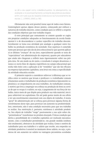 VitorHenriqueParoCadernosdePesquisav.42n.146p.586-611maio/ago.2012599
se dê a seu papel como cidadãos/sujeitos; no planejamento, na
avaliação e no acompanhamento constante das práticas escolares;
enfim, em tudo que diz respeito à estrutura e ao funcionamento da
escola. [...] (PARO, 2003, p. 99)
Obviamente não será possível tratar aqui de todos esses fatores.
Contemplarei apenas alguns desses pontos, começando por enfocar a
natureza do trabalho docente, como condição para se refletir a respeito
das condições objetivas que esse trabalho requer.
O erro principal que comumente se comete quando se cogita
em propiciar condições adequadas ao funcionamento da escola funda-
mental é o de desconsiderar o caráter específico do trabalho docente.
Geralmente se toma essa atividade por analogia a qualquer outro tra-
balho na produção econômica da sociedade. Esse equívoco é cometido
tanto por pessoas que não são da área educacional (e que querem aplicar
aí os últimos “avanços” de sua área, especialmente quando se trata de
“especialistas” em administração de empresas), quanto por educadores
que ainda não chegaram a refletir mais rigorosamente sobre sua pró-
pria área. De um modo ou de outro, o resultado é sempre desastroso, e
nunca se ouviu falar de alguma experiência no campo educacional que
tenha tido êxito com a aplicação aí de “remédios” que são tão eficazes
na empresa tipicamente capitalista, sem levar em conta a especificidade
da atividade educativa escolar.
O primeiro aspecto a considerar refere-se à diferença que se ve-
rifica entre os motivos que levam o professor e o trabalhador comum
(chamemos assim o trabalhador da produção econômica tipicamente ca-
pitalista) a se empenharem em seus trabalhos. Ao trabalhador comum,
o motivo que leva a empregar seu esforço na produção do bem ou servi-
ço de que se ocupa é o salário, ou seja, o pagamento de sua força de tra-
balho, único meio de que dispõe para produzir sua vida material, isto é,
para sobreviver no capitalismo. Ele até pode gostar muito de seu ofício
e ter um envolvimento emocional com seu objeto de trabalho. A teoria
“geral” de administração até se esforça para provocar alguma forma de
envolvimento desse tipo, para provocar um aumento na produtividade.
Isso, entretanto, não é uma condição necessária para que seu trabalho
se realize. Sua motivação é, portanto, extrínseca à atividade produti-
va. Seu objeto de trabalho “reage” passivamente a sua ação sobre ele,
“permitindo-se” transformar no produto desejado. É dessa condição que
deriva a possibilidade de o trabalho capitalista ser realizado mecanica-
mente, com o trabalhador permitindo-se, em grande medida (embora
não totalmente), abstrair-se da atividade que realiza. Como o motivo do
trabalhador para seu trabalho é o salário que recebe, seu empenho na
atividade produtiva é sensível ao montante desse salário, ou seja, a pro-
messa de um aumento no salário ou vantagens pecuniárias acordadas
 