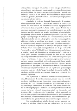 TRABALHODOCENTENAESCOLAFUNDAMENTAL:QUESTÕESCANDENTES600CadernosdePesquisav.42n.146p.586-611maio/ago.2012
entre patrão e empregado têm o efeito de fazer com que este último se
empenhe com mais afinco em suas atividades, ocasionando o aumento
da produtividade. Um aumento no salário pode induzi-lo a ser mais pro-
dutivo na aplicação de seu esforço. No meio empresarial tipicamente
capitalista, portanto, tem todo sentido a implementação de programas
de remuneração por mérito.
O trabalho do professor da escola fundamental é de constitui-
ção completamente diversa, a começar pela natureza do produto que
se tem em mira realizar: um ser humano-histórico, cuja propriedade
característica é sua subjetividade. Assim sendo, o objeto de trabalho, o
educando, mantém necessariamente sua condição de sujeito, não sendo
portanto um objeto passivo que se deixa transformar, pelo trabalhador,
em produto, como acontece na produção tipicamente capitalista. Isso
porque o papel principal do professor não é a transformação passiva do
objeto de trabalho, mas sim o de propiciar condições para que o próprio
objeto de trabalho se transforme ao produzir a própria educação, que
consiste na formação de sua personalidade, pela apropriação da cultura.
Disso se deduz que, no processo de produção pedagógico, o objeto de
trabalho (futuro produto) é também produtor. O fato de que o educando
“só aprende se quiser” (PARO, 2010a, p. 32) tem como consequência que
o papel por excelência do professor é propiciar condições para que o
aluno queira aprender. Isso só é conseguido por meio de uma relação
de diálogo entre educador e educando, isto é, uma relação política que
exige o envolvimento de ambos. Nessa relação, o professor precisa estar
presente com sua personalidade inteira, não sendo possível uma relação
de exterioridade do tipo existente entre o trabalhador comum e seu ob-
jeto de trabalho. Seu objeto de trabalho não é, antes de tudo, um objeto
externo que cumpre transformar, mas um sujeito com quem cumpre
relacionar-se, e essa relação “exige” a condição de sujeito também do
professor. Aqui há uma diferença abismal com relação à produção tipi-
camente capitalista.
Para o professor, há também o estímulo do salário (extrínseco),
mas, diferentemente do trabalhador comum, a quem basta esse estímulo
extrínseco à atividade para que ele a realize, a natureza específica do tra-
balho docente “exige” um motivo intrínseco à própria atividade: o profes-
sor deve desejar o aprendizado do aluno, esse é seu motivo para ensinar.
Se, na relação pedagógica, o professor não estiver provido da vontade de
ensinar (de levar o educando a querer aprender), seu desempenho será
comprometido e ele não conseguirá levar o aluno a aplicar sua vontade na
realização do aprendizado. O trabalho do professor tem, portanto, um mo-
tivo intrínseco, diferentemente do trabalho tipicamente capitalista que,
não só admite, mas “precisa” de um motivo extrínseco para realizar-se.
Essa especificidade do trabalho docente encerra a grande con-
tradição da atividade educativa, que não está presente em nenhuma
 