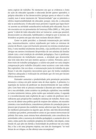 VitorHenriqueParoCadernosdePesquisav.42n.146p.586-611maio/ago.2012601
outra espécie de trabalho. No momento em que se evidencia o êxito
da ação do educador (quando o educando decide querer aprender), o
próprio educador se faz desnecessário (porque quem se educa é o edu-
cando); mas é nesse momento de “desnecessidade” que se patenteia a
efetiva imprescindibilidade do educador, porque, sem ele, o educando
não se autoeducaria. O educador mais presente é aquele que logra fazer-
-se ausente na atividade autoeducativa realizada pelo educando. Essa vi-
são encontra eco no pensamento de Lourenço Filho (2002, p. 146), para
quem “o ideal de todo educador deve ser tornar-se, assim que possível,
desnecessário ao educando, habilitando-o a dirigir-se por si mesmo, ou
levando-o ao ponto em que não mais reclame direção alheia”.
Como se pode perceber, a chamada remuneração por mérito
que, lamentavelmente, está-se espalhando por todos os sistemas de
ensino do Brasil, e que está bastante presente no sistema estadual pau-
lista, é uma medida totalmente descabida, cuja justificativa só pode se
abrigar em mentes totalmente desprovidas de um mínimo de familia-
ridade com a real condição da atividade pedagógica. Para o professor,
diferentemente do trabalhador comum, a atividade que desenvolve
não tem (não deve ter) por motivo apenas o salário. Portanto, para o
bom êxito do trabalho pedagógico, o salário não pode ser uma simples
compensação pelo trabalho (forçado) como acontece com todo traba-
lho capitalista. Em vez disso, a remuneração justa do trabalho do pro-
fessor é um dos requisitos necessários para que ele tenha condições
objetivas adequadas à realização da atividade que ele tem por incum-
bência desenvolver.
Pretender aumentar a produtividade pela premiação pecuniária
denuncia a crença em pelo menos uma de duas opções. A primeira é a
suposição da incúria do professor no desenvolvimento de suas atribui-
ções. Com base nela se procura estimular o docente por meios extrínse-
cos a sua atividade, como acontece na produção capitalista; essa medida
se torna totalmente inócua, pelas razões que assinalei acima. A segunda
é o reconhecimento (não explícito) de que o salário do professor não é
suficiente para propiciar-lhe condições mínimas de trabalho. Neste caso,
em vez de adotar uma política geral de reajuste dos salários, em reconhe-
cimento a sua insuficiência, concedem-se prêmios de consolação para os
poucos que já gozam das condições menos adversas (que lhes permitem
ter melhores pontuações) ou àqueles que, de fato, não têm desenvolvido
o mínimo que podem, premiando-se assim os que menos mereceriam tal
prêmio. Em suma, num sistema bem administrado, com consciência das
autoridades sobre a natureza do trabalho pedagógico, o aumento deve vir
antes, como parte das condições propícias de trabalho, não depois, como
êmulo vil, que põe em dúvida a honestidade do professor em seu traba-
lho, e faz a ele uma proposta espúria, em tom de chantagem: “se você
deixar de ser relapso, eu lhe ofereço uma recompensa”.
 