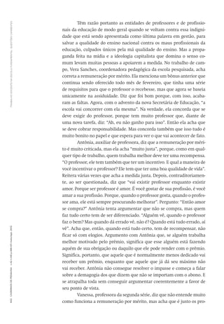 TRABALHODOCENTENAESCOLAFUNDAMENTAL:QUESTÕESCANDENTES602CadernosdePesquisav.42n.146p.586-611maio/ago.2012
Têm razão portanto as entidades de professores e de profissio-
nais da educação de modo geral quando se voltam contra essa indigni-
dade que está sendo apresentada como última palavra em gestão, para
salvar a qualidade do ensino nacional contra os maus profissionais da
educação, culpados únicos pela má qualidade do ensino. Mas a propa-
ganda feita na mídia e a ideologia capitalista que domina o senso co-
mum levam muitas pessoas a apoiarem a medida. No trabalho de cam-
po, Vera Sanches, coordenadora pedagógica da escola pesquisada, acha
correta a remuneração por mérito. Ela menciona um bônus anterior que
continua sendo oferecido todo mês de fevereiro, que tinha uma série
de requisitos para que o professor o recebesse, mas que agora se baseia
unicamente na assiduidade. Diz que foi bom porque, com isso, acaba-
ram as faltas. Agora, com o advento da nova Secretária de Educação, “a
escola vai concorrer com ela mesma”. Na verdade, ela concorda que se
deve exigir do professor, porque tem muito professor que, diante de
uma nova tarefa, diz: “Ah, eu não ganho para isso”. Então ela acha que
se deve cobrar responsabilidade. Mas concorda também que isso tudo é
muito bonito no papel e que espera para ver o que vai acontecer de fato.
Antônia, auxiliar de professora, diz que a remuneração por méri-
to é muito criticada, mas ela acha “muito justa”, porque, como em qual-
quer tipo de trabalho, quem trabalha melhor deve ter uma recompensa.
“O professor, ele tem também que ter um incentivo. E qual a maneira de
você incentivar o professor? Ele tem que ter uma boa qualidade de vida”.
Reitera várias vezes que acha a medida justa. Depois, contraditoriamen-
te, ao ser questionada, diz que “vai existir professor enquanto existir
amor. Porque ser professor é amor. É você gostar de sua profissão, é você
amar a sua profissão. Porque, quando o professor gosta, quando o profes-
sor ama, ele está sempre procurando melhorar”. Pergunto: “Então amor
se compra?” Antônia tenta argumentar que não se compra, mas quem
faz tudo certo tem de ser diferenciado. “Alguém vê, quando o professor
faz o bem? Mas quando dá errado vê, não é? Quando está tudo errado, aí
vê”. Acha que, então, quando está tudo certo, tem de recompensar, não
ficar só com elogios. Argumento com Antônia que, se alguém trabalha
melhor motivado pelo prêmio, significa que esse alguém está fazendo
aquém de sua obrigação ou daquilo que ele pode render com o prêmio.
Significa, portanto, que aquele que é normalmente menos dedicado vai
receber um prêmio, enquanto que aquele que já dá seu máximo não
vai receber. Antônia não consegue resolver o impasse e começa a falar
sobre a demagogia dos que dizem que não se importam com o abono. E
se atrapalha toda sem conseguir argumentar coerentemente a favor de
seu ponto de vista.
Vanessa, professora da segunda série, diz que não entende muito
como funciona a remuneração por mérito, mas acha que é justo os pro-
 