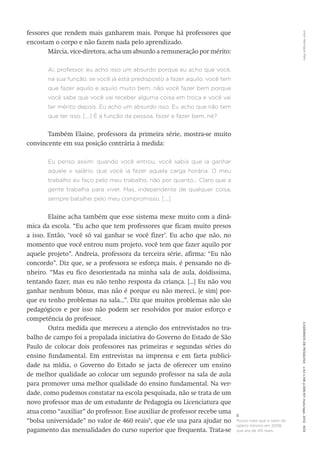 VitorHenriqueParoCadernosdePesquisav.42n.146p.586-611maio/ago.2012603
fessores que rendem mais ganharem mais. Porque há professores que
encostam o corpo e não fazem nada pelo aprendizado.
Márcia, vice-diretora, acha um absurdo a remuneração por ­mérito:
Ai, professor, eu acho isso um absurdo porque eu acho que você,
na sua função, se você já está predisposto a fazer aquilo, você tem
que fazer aquilo e aquilo muito bem, não você fazer bem porque
você sabe que você vai receber alguma coisa em troca e você vai
ter mérito depois. Eu acho um absurdo isso. Eu acho que não tem
que ter isso. [...] É a função da pessoa, fazer e fazer bem, né?
Também Elaine, professora da primeira série, mostra-se muito
convincente em sua posição contrária à medida:
Eu penso assim: quando você entrou, você sabia que ia ganhar
aquele x salário, que você ia fazer aquela carga horária. O meu
trabalho eu faço pelo meu trabalho, não por quanto... Claro que a
gente trabalha para viver. Mas, independente de qualquer coisa,
sempre batalhei pelo meu compromisso. [...]
Elaine acha também que esse sistema mexe muito com a dinâ-
mica da escola. “Eu acho que tem professores que ficam muito presos
a isso. Então, ‘você só vai ganhar se você fizer’. Eu acho que não, no
momento que você entrou num projeto, você tem que fazer aquilo por
aquele projeto”. Andreia, professora da terceira série, afirma: “Eu não
concordo”. Diz que, se a professora se esforça mais, é pensando no di-
nheiro. “Mas eu fico desorientada na minha sala de aula, doidíssima,
tentando fazer, mas eu não tenho resposta da criança. [...] Eu não vou
ganhar nenhum bônus, mas não é porque eu não mereci, [e sim] por-
que eu tenho problemas na sala...”. Diz que muitos problemas não são
pedagógicos e por isso não podem ser resolvidos por maior esforço e
competência do professor.
Outra medida que mereceu a atenção dos entrevistados no tra-
balho de campo foi a propalada iniciativa do Governo do Estado de São
Paulo de colocar dois professores nas primeiras e segundas séries do
ensino fundamental. Em entrevistas na imprensa e em farta publici-
dade na mídia, o Governo do Estado se jacta de oferecer um ensino
de melhor qualidade ao colocar um segundo professor na sala de aula
para promover uma melhor qualidade do ensino fundamental. Na ver-
dade, como pudemos constatar na escola pesquisada, não se trata de um
novo professor mas de um estudante de Pedagogia ou Licenciatura que
atua como “auxiliar” do professor. Esse auxiliar de professor recebe uma
“bolsa universidade” no valor de 460 reais5
, que ele usa para ajudar no
pagamento das mensalidades do curso superior que frequenta. Trata-se
5
Pouco mais que o valor do
salário mínimo em 2008,
que era de 415 reais.
 
