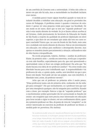 TRABALHODOCENTENAESCOLAFUNDAMENTAL:QUESTÕESCANDENTES604CadernosdePesquisav.42n.146p.586-611maio/ago.2012
de um convênio do Governo com a universidade. A bolsa não cobre os
meses em que não há aula, mas as mensalidades na faculdade incluem
esses meses.
A medida parece trazer algum benefício quando se trata de es-
tudante decidido a trabalhar com educação, em geral os provindos dos
cursos de Pedagogia. O problema maior é quando o interesse do estu-
dante é apenas ter uma pequena renda para pagar sua faculdade. De
um modo ou de outro, dizer que se tem um “segundo professor” em
sala é estar muito distante da verdade. Se já se fazem críticas acerbas (e
até levianas, vindo precisamente da Secretaria da Educação do Estado
de São Paulo) a respeito da qualidade do professor diplomado em nível
superior, o que dizer de um estudante que ainda não tem seu curso se-
quer concluído? Parece que, no caso do Estado de São Paulo, mais uma
vez a realidade está muito distante do discurso. Fala-se em investimento
em educação, em esforço para melhorar o desempenho docente, mas
apenas se remedeia (muito precariamente) a situação, utilizando-se mão
de obra barata e desqualificada.
Na escola pesquisada, todavia, Antônia – auxiliar da professora
Elaine, da primeira série –, ouvida em entrevista, revela que a experiên-
cia tem sido benéfica, especialmente para ela, que está aproveitando a
oportunidade como se fosse um estágio profissional. Ela acha que “foi
muito bacana essa ideia de ter professor auxiliar”. “Eu estou tendo uma
liberdade bacana para estar trabalhando aqui. A responsabilidade é da
professora da sala, e a gente ajuda, auxilia, sem interferir no que o pro-
fessor está dando. Você pode até dar um palpite, mas sem interferir. A
liberdade total, assim, do professor mesmo”.
Acha que um só professor na primeira série é muito pouco.
“[Uma professora] numa sala de primeira série, realmente ela faz mila-
gre para conseguir”. Diz que normalmente, se o professor tem que sair
por uma emergência qualquer, não há ninguém para auxiliá-lo, ficando
com a classe, por exemplo. Note-se o tipo de “segundo professor” que
o excelentíssimo senhor governador diz ter acrescentado às funções do
ensino: um estagiário (que nem precisa estar interessado em educação)
para levar recado e vigiar os alunos, em seu confinamento diário, quan-
do o primeiro professor sai. Mas, do ponto de vista do “estagiário”, se ele
estiver interessado no exercício da profissão de professor no futuro, a
medida pode ser proveitosa. Diz Antônia:
Se a pessoa puder procurar aquela professora que já está há mui-
tos anos na escola, é muito bom, porque ela tem muita experiência,
uma carga maravilhosa, ela conhece já os alunos e já sabe como
lidar em cada situação. E este ano eu peguei uma professora no-
vinha, que está começando agora na primeira série, ela trabalhou
em creche e tudo, que, então, praticamente, estamos aprendendo
 