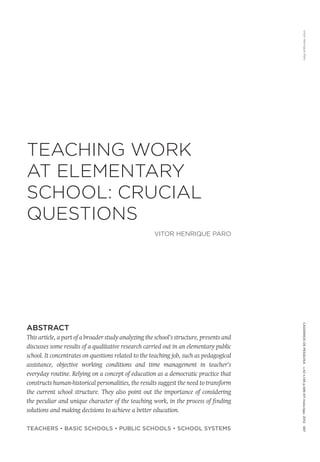 VitorHenriqueParoCadernosdePesquisav.42n.146p.586-611maio/ago.2012587
TEACHING WORK
AT ELEMENTARY
SCHOOL: CRUCIAL
QUESTIONS
VITOR HENRIQUE PARO
ABSTRACT
This article, a part of a broader study analyzing the school’s structure, presents and
discusses some results of a qualitative research carried out in an elementary public
school. It concentrates on questions related to the teaching job, such as pedagogical
assistance, objective working conditions and time management in teacher’s
everyday routine. Relying on a concept of education as a democratic practice that
constructs human-historical personalities, the results suggest the need to transform
the current school structure. They also point out the importance of considering
the peculiar and unique character of the teaching work, in the process of finding
solutions and making decisions to achieve a better education.
TEACHERS • BASIC SCHOOLS • PUBLIC SCHOOLS • SCHOOL SYSTEMS
 