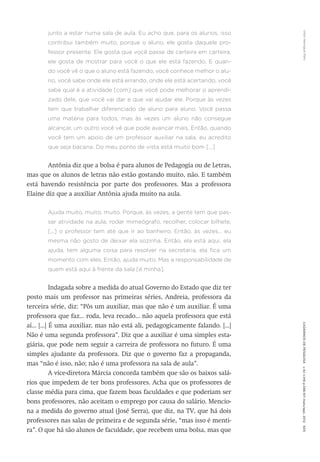 VitorHenriqueParoCadernosdePesquisav.42n.146p.586-611maio/ago.2012605
junto a estar numa sala de aula. Eu acho que, para os alunos, isso
contribui também muito, porque o aluno, ele gosta daquele pro-
fessor presente. Ele gosta que você passe de carteira em carteira,
ele gosta de mostrar para você o que ele está fazendo. E quan-
do você vê o que o aluno está fazendo, você conhece melhor o alu-
no, você sabe onde ele está errando, onde ele está acertando, você
sabe qual é a atividade [com] que você pode melhorar o aprendi-
zado dele, que você vai dar e que vai ajudar ele. Porque às vezes
tem que trabalhar diferenciado de aluno para aluno. Você passa
uma matéria para todos, mas às vezes um aluno não consegue
alcançar, um outro você vê que pode avançar mais. Então, quando
você tem um apoio de um professor auxiliar na sala, eu acredito
que seja bacana. Do meu ponto de vista está muito bom [...]
Antônia diz que a bolsa é para alunos de Pedagogia ou de Letras,
mas que os alunos de letras não estão gostando muito, não. E também
está havendo resistência por parte dos professores. Mas a professora
Elaine diz que a auxiliar Antônia ajuda muito na aula.
Ajuda muito, muito, muito. Porque, às vezes, a gente tem que pas-
sar atividade na aula, rodar mimeógrafo, recolher, colocar bilhete,
[...] o professor tem até que ir ao banheiro. Então, às vezes... eu
mesma não gosto de deixar ela sozinha. Então, ela está aqui, ela
ajuda, tem alguma coisa para resolver na secretaria, ela fica um
momento com eles. Então, ajuda muito. Mas a responsabilidade de
quem está aqui à frente da sala [é minha].
Indagada sobre a medida do atual Governo do Estado que diz ter
posto mais um professor nas primeiras séries, Andreia, professora da
terceira série, diz: “Pôs um auxiliar, mas que não é um auxiliar. É uma
professora que faz... roda, leva recado... não aquela professora que está
aí... [...] É uma auxiliar, mas não está ali, pedagogicamente falando. [...]
Não é uma segunda professora”. Diz que a auxiliar é uma simples esta-
giária, que pode nem seguir a carreira de professora no futuro. É uma
simples ajudante da professora. Diz que o governo faz a propaganda,
mas “não é isso, não; não é uma professora na sala de aula”.
A vice-diretora Márcia concorda também que são os baixos salá-
rios que impedem de ter bons professores. Acha que os professores de
classe média para cima, que fazem boas faculdades e que poderiam ser
bons professores, não aceitam o emprego por causa do salário. Mencio-
na a medida do governo atual (José Serra), que diz, na TV, que há dois
professores nas salas de primeira e de segunda série, “mas isso é menti-
ra”. O que há são alunos de faculdade, que recebem uma bolsa, mas que
 