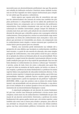 VitorHenriqueParoCadernosdePesquisav.42n.146p.586-611maio/ago.2012607
necessário para seu desenvolvimento profissional, mas que lhe garanta
um trabalho de dedicação exclusiva à docência numa unidade escolar,
sem ter de ficar vagando em vários espaços institucionais para comple-
tar um salário que lhe garanta a subsistência.
Outro aspecto que espanta pela falta de consciência não ape-
nas dos administradores dos sistemas de ensino mas também dos pró-
prios professores é a disparidade que há no salário dos professores da
educação básica em comparação com os vencimentos dos professores
universitários. Essa tradição certamente vem, por um lado, da maior
valorização do trabalho universitário, porque sempre foi dedicado às
camadas mais ricas; por outro, pela adoção de um conceito também tra-
dicional de educação que a identifica apenas com a passagem verbal de
conhecimentos. Dessa perspectiva, ensinar na universidade exige maior
capacidade, na forma dos conhecimentos mais avançados e mais com-
plexos que precisam ser transmitidos aos alunos, em comparação com
os conhecimentos (mais simples e menos extensos) que o professor do
ensino básico precisa passar para seu alunado.
Todavia, esse raciocínio perde inteiramente sua validade sob a
perspectiva de uma didática que incorpora os conhecimentos científicos
mais recentes, e a partir de um conceito de educação, não como simples
passagem de conhecimentos, mas como prática social em que o educan-
do se apropria da cultura na formação plena de sua personalidade. Dessa
perspectiva, o papel crucial do educador é precisamente oferecer ao edu-
cando condições para que ele se faça sujeito de aprendizado. Para isso não
basta dominar os conhecimentos (ou mesmo a cultura) que “transmite”;
é preciso, acima de tudo, levar em conta o educando com quem lida,
se quer ter êxito na tentativa de fazê-lo sujeito, de levá-lo a se educar. A
esse respeito, o professor do ensino fundamental e o professor do ensino
superior lidam com populações de educandos totalmente diversas. O alu-
nado do ensino superior é composto por pessoas adultas, que já têm suas
personalidades formadas, podendo fazer-se sujeitos (querer aprender)
muito simplesmente a partir da exposição de um professor “explicador”
(­RANCIÈRE, 2004), o que não acontece com os alunos do ensino funda-
mental, cuja personalidade está em processo de formação, e cuja educa-
ção só tem condições de se realizar quando se leva em conta os diversos
momentos de seu desenvolvimento biopsíquico e social.
A capacitação pedagógica de um docente do ensino fundamen-
tal, por isso, envolve uma formação profissional e técnica muito mais
complexa, muito mais rica de conhecimentos e habilidades do que a for-
mação de um docente universitário. Entretanto, o professor do ensino
fundamental não apenas ganha menos que o do ensino superior, como
também não conta com as horas para estudo e pesquisa, para além de
sua atividade na situação de ensino, como conta este último (embora
apenas nas boas universidades públicas). Certamente, não se trata de
 