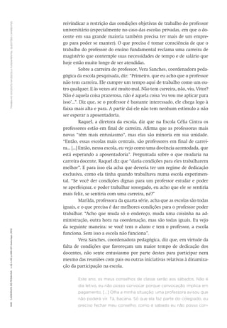 TRABALHODOCENTENAESCOLAFUNDAMENTAL:QUESTÕESCANDENTES608CadernosdePesquisav.42n.146p.586-611maio/ago.2012
reivindicar a restrição das condições objetivas de trabalho do professor
universitário (especialmente no caso das escolas privadas, em que o do-
cente em sua grande maioria também precisa ter mais de um empre-
go para poder se manter). O que precisa é tomar consciência de que o
trabalho do professor do ensino fundamental reclama uma carreira de
magistério que contemple suas necessidades de tempo e de salário que
hoje estão muito longe de ser atendidas.
Sobre a carreira do professor, Vera Sanches, coordenadora peda-
gógica da escola pesquisada, diz: “Primeiro, que eu acho que o professor
não tem carreira. Ele cumpre um tempo aqui de trabalho como um ou-
tro qualquer. E às vezes até muito mal. Não tem carreira, não, viu, Vitor?
Não é aquela coisa prazerosa, não é aquela coisa ‘eu vou me aplicar para
isso’...”. Diz que, se o professor é bastante interessado, ele chega logo à
faixa mais alta e para. A partir daí ele não tem nenhum estímulo a não
ser esperar a aposentadoria.
Raquel, a diretora da escola, diz que na Escola Célia Cintra os
professores estão em final de carreira. Afirma que as professoras mais
novas “têm mais entusiasmo”, mas elas são minoria em sua unidade.
“Então, essas escolas mais centrais, são professores em final de carrei-
ra... [...] Então, nessa escola, eu vejo como uma docência acomodada, que
está esperando a aposentadoria”. Perguntada sobre o que mudaria na
carreira docente, Raquel diz que “daria condições para eles trabalharem
melhor”. E para isso ela acha que deveria ter um regime de dedicação
exclusiva, como ela tinha quando trabalhava numa escola experimen-
tal. “Se você der condições dignas para um professor estudar e poder
se aperfeiçoar, e poder trabalhar sossegado, eu acho que ele se sentiria
mais feliz, se sentiria com uma carreira, né?”
Marilda, professora da quarta série, acha que as escolas são todas
iguais, e o que precisa é dar melhores condições para o professor poder
trabalhar. “Acho que muda só o endereço, muda uma coisinha na ad-
ministração, outra hora na coordenação, mas são todas iguais. Eu vejo
da seguinte maneira: se você tem o aluno e tem o professor, a escola
funciona. Sem isso a escola não funciona”.
Vera Sanches, coordenadora pedagógica, diz que, em virtude da
falta de condições que favoreçam um maior tempo de dedicação dos
docentes, não sente entusiasmo por parte destes para participar nem
mesmo das reuniões com pais ou outras iniciativas relativas à dinamiza-
ção da participação na escola.
Este ano, os meus conselhos de classe serão aos sábados. Não é
dia letivo, eu não posso convocar porque convocação implica em
pagamento. [...] Olha a minha situação: uma professora avisou que
não poderá vir. Tá, bacana. Só que ela faz parte do colegiado, eu
preciso fechar meu conselho; como é sábado eu não posso con-
 