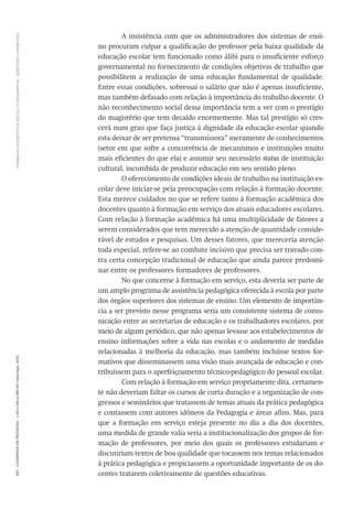 TRABALHODOCENTENAESCOLAFUNDAMENTAL:QUESTÕESCANDENTES610CadernosdePesquisav.42n.146p.586-611maio/ago.2012
A insistência com que os administradores dos sistemas de ensi-
no procuram culpar a qualificação do professor pela baixa qualidade da
educação escolar tem funcionado como álibi para o insuficiente esforço
governamental no fornecimento de condições objetivas de trabalho que
possibilitem a realização de uma educação fundamental de qualidade.
Entre essas condições, sobressai o salário que não é apenas insuficiente,
mas também defasado com relação à importância do trabalho docente. O
não reconhecimento social dessa importância tem a ver com o prestígio
do magistério que tem decaído enormemente. Mas tal prestígio só cres-
cerá num grau que faça justiça à dignidade da educação escolar quando
esta deixar de ser pretensa “transmissora” meramente de conhecimentos
(setor em que sofre a concorrência de mecanismos e instituições muito
mais eficientes do que ela) e assumir seu necessário status de instituição
cultural, incumbida de produzir educação em seu sentido pleno.
O oferecimento de condições ideais de trabalho na instituição es-
colar deve iniciar-se pela preocupação com relação à formação docente.
Esta merece cuidados no que se refere tanto à formação acadêmica dos
docentes quanto à formação em serviço dos atuais educadores escolares.
Com relação à formação acadêmica há uma multiplicidade de fatores a
serem considerados que tem merecido a atenção de quantidade conside-
rável de estudos e pesquisas. Um desses fatores, que mereceria atenção
toda especial, refere-se ao combate incisivo que precisa ser travado con-
tra certa concepção tradicional de educação que ainda parece predomi-
nar entre os professores formadores de professores.
No que concerne à formação em serviço, esta deveria ser parte de
um amplo programa de assistência pedagógica oferecida à escola por parte
dos órgãos superiores dos sistemas de ensino. Um elemento de importân-
cia a ser previsto nesse programa seria um consistente sistema de comu-
nicação entre as secretarias de educação e os trabalhadores escolares, por
meio de algum periódico, que não apenas levasse aos estabelecimentos de
ensino informações sobre a vida nas escolas e o andamento de medidas
relacionadas à melhoria da educação, mas também incluísse textos for-
mativos que disseminassem uma visão mais avançada de educação e con-
tribuíssem para o aperfeiçoamento técnico-pedagógico do pessoal escolar.
Com relação à formação em serviço propriamente dita, certamen-
te não deveriam faltar os cursos de curta duração e a organização de con-
gressos e seminários que tratassem de temas atuais da prática pedagógica
e contassem com autores idôneos da Pedagogia e áreas afins. Mas, para
que a formação em serviço esteja presente no dia a dia dos docentes,
uma medida de grande valia seria a institucionalização dos grupos de for-
mação de professores, por meio dos quais os professores estudariam e
discutiriam textos de boa qualidade que tocassem nos temas relacionados
à prática pedagógica e propiciassem a oportunidade importante de os do-
centes tratarem coletivamente de questões educativas.
 