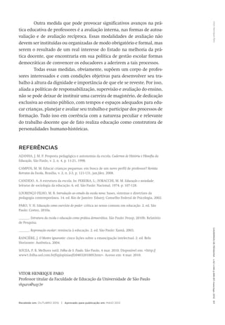 VitorHenriqueParoCadernosdePesquisav.42n.146p.586-611maio/ago.2012611
Outra medida que pode provocar significativos avanços na prá-
tica educativa de professores é a avaliação interna, nas formas de autoa­
valiação e de avaliação recíproca. Essas modalidades de avaliação não
devem ser instituídas ou organizadas de modo obrigatório e formal, mas
serem o resultado de um real interesse do Estado na melhoria da prá-
tica docente, que encontraria em sua política de gestão escolar formas
democráticas de convencer os educadores a aderirem a tais processos.
Todas essas medidas, obviamente, supõem um corpo de profes-
sores interessados e com condições objetivas para desenvolver seu tra-
balho à altura da dignidade e importância de que ele se reveste. Por isso,
aliada a políticas de responsabilização, supervisão e avaliação do ensino,
não se pode deixar de instituir uma carreira de magistério, de dedicação
exclusiva ao ensino público, com tempos e espaços adequados para edu-
car crianças, planejar e avaliar seu trabalho e participar dos processos de
formação. Tudo isso em coerência com a natureza peculiar e relevante
do trabalho docente que de fato realiza educação como construtora de
personalidades humano-históricas.
REFERÊNCIAS
AZANHA, J. M. P. Proposta pedagógica e autonomia da escola. Cadernos de História e Filosofia da
Educação, São Paulo, v. 2, n. 4, p. 11-21, 1998.
CAMPOS, M. M. Educar crianças pequenas: em busca de um novo perfil de professor? Revista
Retratos da Escola, Brasília, v. 2, n. 2-3, p. 121-131, jan./dez. 2008.
CANDIDO, A. A estrutura da escola. In: PEREIRA, L.; FORACCHI, M. M. Educação e sociedade:
leituras de sociologia da educação. 6. ed. São Paulo: Nacional, 1974. p. 107-128.
LOURENÇO FILHO, M. B. Introdução ao estudo da escola nova: bases, sistemas e diretrizes da
pedagogia contemporânea. 14. ed. Rio de Janeiro: Eduerj; Conselho Federal de Psicologia, 2002.
PARO, V. H. Educação como exercício do poder: crítica ao senso comum em educação. 2. ed. São
Paulo: Cortez, 2010a.
______. Estrutura da escola e educação como prática democrática. São Paulo: Feusp, 2010b. Relatório
de Pesquisa.
______. Reprovação escolar: renúncia à educação. 2. ed. São Paulo: Xamã, 2003.
RANCIÈRE, J. O Mestre ignorante: cinco lições sobre a emancipação intelectual. 2. ed. Belo
Horizonte: Autêntica, 2004.
SOUZA, P. R. Melhora sutil. Folha de S. Paulo. São Paulo, 4 mar. 2010. Disponível em: <http://
www1.folha.uol.com.br/fsp/opiniao/fz0403201009.htm>. Acesso em: 4 mar. 2010.
VITOR HENRIQUE PARO
Professor titular da Faculdade de Educação da Universidade de São Paulo
vhparo@usp.br
Recebido em: OUTUBRO 2010 | Aprovado para publicação em: MAIO 2012
 