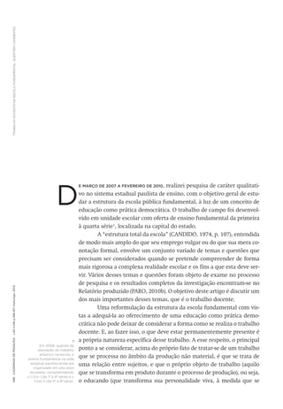 TRABALHODOCENTENAESCOLAFUNDAMENTAL:QUESTÕESCANDENTES588CadernosdePesquisav.42n.146p.586-611maio/ago.2012
E MARÇO DE 2007 A FEVEREIRO DE 2010, realizei pesquisa de caráter qualitati-
vo no sistema estadual paulista de ensino, com o objetivo geral de estu-
dar a estrutura da escola pública fundamental, à luz de um conceito de
educação como prática democrática. O trabalho de campo foi desenvol-
vido em unidade escolar com oferta de ensino fundamental da primeira
à quarta série1
, localizada na capital do estado.
A “estrutura total da escola” (CANDIDO, 1974, p. 107), entendida
de modo mais amplo do que seu emprego vulgar ou do que sua mera co-
notação formal, envolve um conjunto variado de temas e questões que
precisam ser considerados quando se pretende compreender de forma
mais rigorosa a complexa realidade escolar e os fins a que esta deve ser-
vir. Vários desses temas e questões foram objeto de exame no processo
de pesquisa e os resultados completos da investigação encontram-se no
Relatório produzido (PARO, 2010b). O objetivo deste artigo é discutir um
dos mais importantes desses temas, que é o trabalho docente.
Uma reformulação da estrutura da escola fundamental com vis-
tas a adequá-la ao oferecimento de uma educação como prática demo-
crática não pode deixar de considerar a forma como se realiza o trabalho
docente. E, ao fazer isso, o que deve estar permanentemente presente é
a própria natureza específica desse trabalho. A esse respeito, o principal
ponto a se considerar, acima do próprio fato de tratar-se de um trabalho
que se processa no âmbito da produção não material, é que se trata de
uma relação entre sujeitos, e que o próprio objeto de trabalho (aquilo
que se transforma em produto durante o processo de produção), ou seja,
o educando (que transforma sua personalidade viva, à medida que se
D
1
Em 2008, quando da
realização do trabalho
empírico na escola, o
ensino fundamental na rede
estadual paulista ainda era
organizado em oito anos
escolares, compreendendo
o Ciclo I (da 1ª à 4ª série) e o
Ciclo II (da 5ª à 8ª série).
 