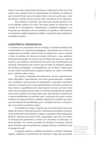 VitorHenriqueParoCadernosdePesquisav.42n.146p.586-611maio/ago.2012589
educa), tem como característica intrínseca e inalienável o fato de ser um
sujeito. Essa condição deve ser determinante do trabalho do professor,
que tem pela frente não um simples objeto, mas um sujeito que, como
ele mesmo, trabalha nesse processo como coprodutor de sua educação.
São inúmeras as questões que merecem atenção quando se tra-
ta do trabalho coletivo na escola. Três delas podem ser destacadas em
virtude de sua abrangência e importância: a assistência pedagógica a ser
fornecida aos educadores em seu ambiente de trabalho, o oferecimento
de adequadas condições objetivas de trabalho e a gestão do tempo dedicado às
atividades escolares.
ASSISTÊNCIA PEDAGÓGICA
A assistência aos educadores não se restringe à necessária existência de
coordenadores ou assistentes pedagógicos, que prestam seu serviço na
organização do trabalho coletivo junto aos professores, mas se estende
a todas as medidas do sistema de ensino referentes a uma autêntica
formação permanente em serviço, que privilegie não apenas os aspectos
técnicos, mas também a disseminação de uma visão transformadora de
educação. Obviamente não tratarei aqui de todos os múltiplos aspectos
da assistência pedagógica, restringindo-me, em vez disso, a alguns pon-
tos que foram suscitados pela pesquisa empírica, de modo a contribuir
para a reflexão sobre o tema.
No tocante à formação dos professores, há dois equívocos bas-
tante difundidos, especialmente nos meios governamentais, acadêmi-
cos e midiáticos, que precisam ser explicitados e superados. O primeiro
refere-se à crença de que a causa predominante ou mesmo exclusiva do
mau ensino é a qualificação do corpo docente e de que, por isso, basta
cuidar dessa qualificação que tudo se resolverá na promoção da qualida-
de do ensino público. Essa visão ignora que, não obstante a importância
e imprescindibilidade do professor para a realização do ensino escolar,
também são imprescindíveis condições objetivas de trabalho que ofere-
çam um mínimo de possibilidade para a atividade docente se realizar, o
que será tratado no próximo tópico.
No trabalho de campo, a ligação que se costuma fazer entre qua-
lidade do ensino e formação docente é facilmente perceptível no discur-
so dos professores entrevistados, e alguns a repudiam como inadequada.
Marilda2
, professora da quarta série, perguntada o que faria em termos
de formação dos professores, se fosse ela a Secretária de Educação, co-
meça dizendo: “Se eu fosse secretária de educação, a primeira coisa [é]
parar de meter o pau nos professores, porque acha que o professor é que
é culpado de tudo”.
O segundo equívoco, corolário do primeiro, é atribuir à formação
regular, acadêmica, do profissional da educação a culpa pela má qualifi-
2
Para manter o sigilo das
fontes, o nome da escola –
aqui denominada Escola
Estadual (E. E.) Célia
Cintra – e das pessoas
entrevistadas são fictícios.
 
