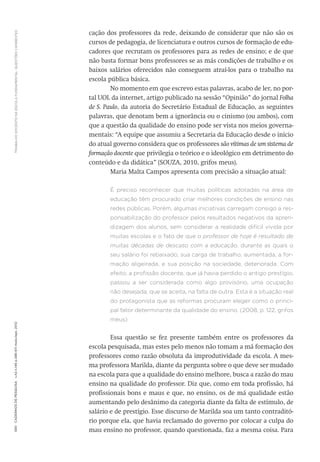 TRABALHODOCENTENAESCOLAFUNDAMENTAL:QUESTÕESCANDENTES590CadernosdePesquisav.42n.146p.586-611maio/ago.2012
cação dos professores da rede, deixando de considerar que não são os
cursos de pedagogia, de licenciatura e outros cursos de formação de edu-
cadores que recrutam os professores para as redes de ensino; e de que
não basta formar bons professores se as más condições de trabalho e os
baixos salários oferecidos não conseguem atraí-los para o trabalho na
escola pública básica.
No momento em que escrevo estas palavras, acabo de ler, no por-
tal UOL da internet, artigo publicado na sessão “Opinião” do jornal Folha
de S. Paulo, da autoria do Secretário Estadual de Educação, as seguintes
palavras, que denotam bem a ignorância ou o cinismo (ou ambos), com
que a questão da qualidade do ensino pode ser vista nos meios governa-
mentais: “A equipe que assumiu a Secretaria da Educação desde o início
do atual governo considera que os professores são vítimas de um sistema de
formação docente que privilegia o teórico e o ideológico em detrimento do
conteúdo e da didática” (SOUZA, 2010, grifos meus).
Maria Malta Campos apresenta com precisão a situação atual:
É preciso reconhecer que muitas políticas adotadas na área de
educação têm procurado criar melhores condições de ensino nas
redes públicas. Porém, algumas iniciativas carregam consigo a res-
ponsabilização do professor pelos resultados negativos da apren-
dizagem dos alunos, sem considerar a realidade difícil vivida por
muitas escolas e o fato de que o professor de hoje é resultado de
muitas décadas de descaso com a educação, durante as quais o
seu salário foi rebaixado, sua carga de trabalho, aumentada, a for-
mação aligeirada, e sua posição na sociedade, deteriorada. Com
efeito, a profissão docente, que já havia perdido o antigo prestígio,
passou a ser considerada como algo provisório, uma ocupação
não desejada, que se aceita, na falta de outra. Esta é a situação real
do protagonista que as reformas procuram eleger como o princi-
pal fator determinante da qualidade do ensino. (2008, p. 122, grifos
meus)
Essa questão se fez presente também entre os professores da
escola pesquisada, mas estes pelo menos não tomam a má formação dos
professores como razão obsoluta da improdutividade da escola. A mes-
ma professora Marilda, diante da pergunta sobre o que deve ser mudado
na escola para que a qualidade do ensino melhore, busca a razão do mau
ensino na qualidade do professor. Diz que, como em toda profissão, há
profissionais bons e maus e que, no ensino, os de má qualidade estão
aumentando pelo desânimo da categoria diante da falta de estímulo, de
salário e de prestígio. Esse discurso de Marilda soa um tanto contraditó-
rio porque ela, que havia reclamado do governo por colocar a culpa do
mau ensino no professor, quando questionada, faz a mesma coisa. Para
 