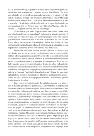 VitorHenriqueParoCadernosdePesquisav.42n.146p.586-611maio/ago.2012591
ela, “o professor OFA [Ocupante de Função-Atividade] está empenhado,
e o efetivo não, se encostou”. Logo em seguida, Marilda diz: “Eu acho
que o Estado, no geral, ele deveria valorizar mais o professor. [...] Não
sair aí e falar que a culpa é do professor”. Intervenho, então: “Mas você
mesma acabou de falar isso...”. Marilda se apanha em contradição, e ten-
ta emendar: “Se ele hoje está desvalorizado, é porque alguém colocou
isso na cabeça dele. [...] Por que que eles estão ruins? Porque estão des-
crentes. [...] e alguém colocou isso em sua cabeça”.
Na verdade o que torna os professores “descrentes” não é nada
que “alguém colocou em sua cabeça”, pelo menos não diretamente. É
sabido que as ocupações que têm menor prestígio social são aquelas
que costumam remunerar com os salários mais baixos. No caso do pro-
fessor, não se trata somente de o salário ser baixo, mas sim de ele estar
enormemente defasado com relação à importância da ocupação, e essa
importância é cada vez menos reconhecida pela população.
Em termos históricos, quando a função docente era a forma por
excelência para se ter acesso ao conhecimento, seu reconhecimento
público advinha predominantemente desse fato, e a escola elementar
era considerada, senão a única, uma das mais importantes instituições
sociais por meio das quais as novas gerações (ou parcelas delas, na ver-
dade: aquelas a quem era reconhecido o direito ao saber elaborado) ti-
nham acesso aos conhecimentos que lhes possibilitavam firmar-se como
indivíduo e desempenhar um papel de relevância no meio social. Hoje,
todavia, a chamada “sociedade do conhecimento” dispõe de uma mul-
tiplicidade de meios de informação e difusão de conhecimento, esmae-
cendo, em certa medida, a antiga proeminência da escola como agência
de distribuição do saber.
Com isso, o reconhecimento do trabalho docente tem decres-
cido à medida que cresce a quantidade, a diversidade e a importância
dos meios e instituições encarregadas de distribuir o conhecimento. Em
acréscimo, fica cada vez mais evidente aos olhos de todos a criatividade
e a competência com que os meios de comunicação, como a televisão,
a internet, a publicidade de modo geral, bem como entidades privadas
e públicas de toda ordem, as igrejas etc. conseguem passar suas mensa-
gens e angariar adeptos e seguidores, em contraste com a forma antiga
e enfadonha com que a escola fundamental ainda teima em desempe-
nhar seu papel. De modo nenhum os conhecimentos distribuídos por
essas agências substituem o importante papel da escola na verdadeira
formação do cidadão. Mas, para o senso comum (incluídas diversas auto-
ridades educacionais), não é essa a impressão que dá. O pior é que, por
se propor a apenas passar conhecimentos, sequer isso a escola consegue
fazer. E não porque ela não adote as fórmulas e técnicas utilizadas pelas
outras agências – isso pouco ajuda, já que sua missão social é de natu-
reza diversa e muito mais complexa –, mas porque não emprega, com
 