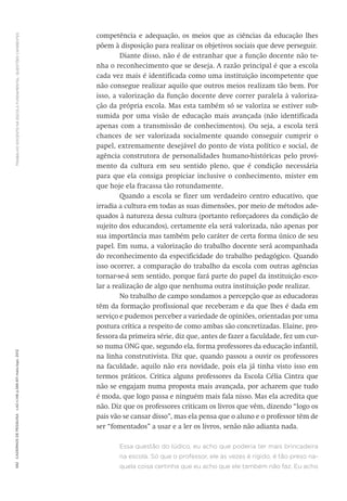 TRABALHODOCENTENAESCOLAFUNDAMENTAL:QUESTÕESCANDENTES592CadernosdePesquisav.42n.146p.586-611maio/ago.2012
competência e adequação, os meios que as ciências da educação lhes
põem à disposição para realizar os objetivos sociais que deve perseguir.
Diante disso, não é de estranhar que a função docente não te-
nha o reconhecimento que se deseja. A razão principal é que a escola
cada vez mais é identificada como uma instituição incompetente que
não consegue realizar aquilo que outros meios realizam tão bem. Por
isso, a valorização da função docente deve correr paralela à valoriza-
ção da própria escola. Mas esta também só se valoriza se estiver sub-
sumida por uma visão de educação mais avançada (não identificada
apenas com a transmissão de conhecimentos). Ou seja, a escola terá
chances de ser valorizada socialmente quando conseguir cumprir o
papel, extremamente desejável do ponto de vista político e social, de
agência construtora de personalidades humano-históricas pelo provi-
mento da cultura em seu sentido pleno, que é condição necessária
para que ela consiga propiciar inclusive o conhecimento, mister em
que hoje ela fracassa tão rotundamente.
Quando a escola se fizer um verdadeiro centro educativo, que
irradia a cultura em todas as suas dimensões, por meio de métodos ade-
quados à natureza dessa cultura (portanto reforçadores da condição de
sujeito dos educandos), certamente ela será valorizada, não apenas por
sua importância mas também pelo caráter de certa forma único de seu
papel. Em suma, a valorização do trabalho docente será acompanhada
do reconhecimento da especificidade do trabalho pedagógico. Quando
isso ocorrer, a comparação do trabalho da escola com outras agências
tornar-se-á sem sentido, porque fará parte do papel da instituição esco-
lar a realização de algo que nenhuma outra instituição pode realizar.
No trabalho de campo sondamos a percepção que as educadoras
têm da formação profissional que receberam e da que lhes é dada em
serviço e pudemos perceber a variedade de opiniões, orientadas por uma
postura crítica a respeito de como ambas são concretizadas. ­Elaine, pro-
fessora da primeira série, diz que, antes de fazer a faculdade, fez um cur-
so numa ONG que, segundo ela, forma professores da educação infantil,
na linha construtivista. Diz que, quando passou a ouvir os professores
na faculdade, aquilo não era novidade, pois ela já tinha visto isso em
termos práticos. Critica alguns professores da Escola Célia Cintra que
não se engajam numa proposta mais avançada, por acharem que tudo
é moda, que logo passa e ninguém mais fala nisso. Mas ela acredita que
não. Diz que os professores criticam os livros que vêm, dizendo “logo os
pais vão se cansar disso”, mas ela pensa que o aluno e o professor têm de
ser “fomentados” a usar e a ler os livros, senão não adianta nada.
Essa questão do lúdico, eu acho que poderia ter mais brincadeira
na escola. Só que o professor, ele às vezes é rígido, é tão preso na-
quela coisa certinha que eu acho que ele também não faz. Eu acho
 