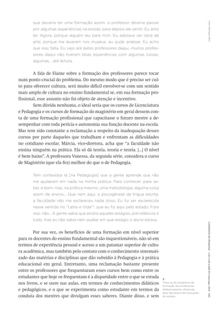 VitorHenriqueParoCadernosdePesquisav.42n.146p.586-611maio/ago.2012593
que deveria ter uma formação assim: o professor deveria passar
por algumas experiências na escola, para depois ele sentir. Eu amo
ler. Agora, porque alguém leu para mim. Eu adorava ver obra de
arte, porque me levaram nos museus, eu pude analisar. Eu acho
que isso falta. Eu vejo até pelos professores daqui, muitos profes-
sores daqui não tiveram boas experiências com algumas coisas,
algumas... até leitura.
A fala de Elaine sobre a formação dos professores parece tocar
num ponto crucial do problema. Do mesmo modo que é preciso ser cul-
to para oferecer cultura, será muito difícil envolver-se com um sentido
mais amplo de cultura no ensino fundamental se, em sua formação pro-
fissional, esse assunto não foi objeto de atenção e incentivo.
Sem dúvida nenhuma, o ideal seria que os cursos de Licenciatura
e Pedagogia e os cursos de formação do magistério em geral dessem con-
ta de uma formação profissional que capacitasse o futuro mestre a de-
sempenhar com toda perícia e autonomia sua função docente na escola.
Mas tem sido constante a reclamação a respeito da inadequação desses
cursos por parte daqueles que trabalham e enfrentam as dificuldades
no cotidiano escolar. Márcia, vice-diretora, acha que “a faculdade não
ensina ninguém na prática. Ela só dá teoria, teoria e teoria. [...] O nível
é bem baixo”. A professora Vanessa, da segunda série, considera o curso
de Magistério (que ela fez) melhor do que o de Pedagogia.
Tem conteúdos lá [na Pedagogia] que a gente aprende que não
me ajudaram em nada na minha prática. Para conhecer, para sa-
ber, é bom, mas, na prática mesmo, uma metodologia, alguma coisa
assim de ensino... Que nem aqui, a psicogênese da língua escrita,
a faculdade não me esclareceu nada disso. Eu fui ser esclarecida
nesse sentido no “Letra e Vida”3
, que eu fiz aqui pelo estado. Fora
isso, não... A gente sabia que existia aqueles estágios, pré-silábicos e
tudo, mas eu não sabia nem avaliar em que estágio o aluno estava.
Por sua vez, os benefícios de uma formação em nível superior
para os docentes do ensino fundamental são inquestionáveis, não só em
termos de experiência pessoal e acesso a um patamar superior de cultu-
ra acadêmica, mas também pelo contato com o conhecimento sistemati-
zado das matérias e disciplinas que dão subsídio à Pedagogia e à prática
educacional em geral. Entretanto, uma reclamação bastante presente
entre os professores que frequentaram esses cursos bem como entre os
estudantes que hoje os frequentam é a disparidade entre o que se estuda
nos livros, e se ouve nas aulas, em termos de conhecimentos didáticos
e pedagógicos, e o que se experimenta como estudante em termos da
conduta dos mestres que divulgam esses saberes. Diante disso, e sem
3
Trata-se de programa de
formação de professores
alfabetizadores oferecido
pela Secretaria de Educação
do estado.
 