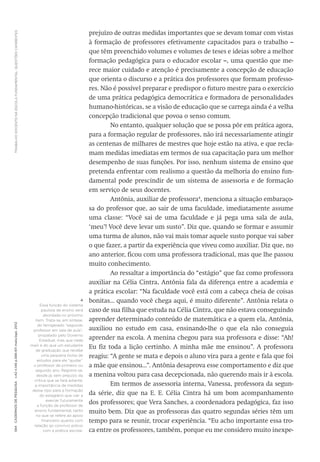 TRABALHODOCENTENAESCOLAFUNDAMENTAL:QUESTÕESCANDENTES594CadernosdePesquisav.42n.146p.586-611maio/ago.2012
prejuízo de outras medidas importantes que se devam tomar com vistas
à formação de professores efetivamente capacitados para o trabalho –
que têm preenchido volumes e volumes de teses e ideias sobre a melhor
formação pedagógica para o educador escolar –, uma questão que me-
rece maior cuidado e atenção é precisamente a concepção de educação
que orienta o discurso e a prática dos professores que formam professo-
res. Não é possível preparar e predispor o futuro mestre para o exercício
de uma prática pedagógica democrática e formadora de personalidades
humano-históricas, se a visão de educação que se carrega ainda é a velha
concepção tradicional que povoa o senso comum.
No entanto, qualquer solução que se possa pôr em prática agora,
para a formação regular de professores, não irá necessariamente atingir
as centenas de milhares de mestres que hoje estão na ativa, e que recla-
mam medidas imediatas em termos de sua capacitação para um melhor
desempenho de suas funções. Por isso, nenhum sistema de ensino que
pretenda enfrentar com realismo a questão da melhoria do ensino fun-
damental pode prescindir de um sistema de assessoria e de formação
em serviço de seus docentes.
Antônia, auxiliar de professora4
, menciona a situação embaraço-
sa do professor que, ao sair de uma faculdade, imediatamente assume
uma classe: “Você sai de uma faculdade e já pega uma sala de aula,
‘meu’! Você deve levar um susto”. Diz que, quando se formar e assumir
uma turma de alunos, não vai mais tomar aquele susto porque vai saber
o que fazer, a partir da experiência que viveu como auxiliar. Diz que, no
ano anterior, ficou com uma professora tradicional, mas que lhe passou
muito conhecimento.
Ao ressaltar a importância do “estágio” que faz como professora
auxiliar na Célia Cintra, Antônia fala da diferença entre a academia e
a prática escolar: “Na faculdade você está com a cabeça cheia de coisas
bonitas... quando você chega aqui, é muito diferente”. Antônia relata o
caso de sua filha que estuda na Célia Cintra, que não estava conseguindo
aprender determinado conteúdo de matemática e a quem ela, ­Antônia,
auxiliou no estudo em casa, ensinando-lhe o que ela não conseguia
aprender na escola. A menina chegou para sua professora e disse: “Ah!
Eu fiz toda a lição certinho. A minha mãe me ensinou”. A professora
reagiu: “A gente se mata e depois o aluno vira para a gente e fala que foi
a mãe que ensinou...”. Antônia desaprova esse comportamento e diz que
a menina voltou para casa decepcionada, não querendo mais ir à escola.
Em termos de assessoria interna, Vanessa, professora da segun-
da série, diz que na E. E. Célia Cintra há um bom acompanhamento
dos professores; que Vera Sanches, a coordenadora pedagógica, faz isso
muito bem. Diz que as professoras das quatro segundas séries têm um
tempo para se reunir, trocar experiência. “Eu acho importante essa tro-
ca entre os professores, também, porque eu me considero muito inexpe-
4
Essa função do sistema
paulista de ensino será
abordada no próximo
item. Trata-se, em síntese,
do famigerado “segundo
professor em sala de aula”,
propalado pelo Governo
Estadual, mas que nada
mais é do que um estudante
de graduação que recebe
uma pequena bolsa de
estudos para ele “ajudar”
o professor de primeiro ou
segundo ano. Registre-se,
desde já, sem prejuízo da
crítica que se fará adiante,
a importância de medidas
desse tipo para a formação
do estagiário que vier a
exercer futuramente
a função de professor de
ensino fundamental, tanto
no que se refere ao apoio
financeiro quanto com
relação ao convívio prévio
com a prática escolar.
 