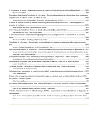 A incorporação do ensino a distância ao processo de trabalho do Sistema Único de Saúde na Bahia (Brasil)............ 3650
Marcele Carneiro Paim .............................................................................................................................................................. 3650

Educação a Distância e as Tecnologias de Informação e Comunicação auxiliando na melhoria das práticas pedagógicas
de professores de Ciências Exatas: Um estudo de caso .............................................................................................. 3660
Silvana Neumann Martins, Débora Valim Sinay Neves, Márcia Jussara Hepp Rehfeldt ............................................................. 3660

O ensino de ciências econômicas mediado por tecnologias de informação e comunicação: O perfil do egresso e o
processo de avaliação................................................................................................................................................... 3672
Jessé Rodrigues dos Santos, Deuzilene Marques Salazar ........................................................................................................ 3672

Universidade Aberta do Brasil: Reforma do Estado e Expansão da Educação a Distância .......................................... 3687
João dos Reis Silva Júnior, Tânia Barbosa Martins ................................................................................................................... 3687

A formação de docentes EAD como estratégia da política de educação permanente no Sistema Único de Saúde na
Bahia ............................................................................................................................................................................. 3699
Marcele Carneiro Paim, Jane Mary de Medeiros Guimarães ..................................................................................................... 3699

Tecnologias de Informação e Comunicação: uma possibilidade de mudança paradigmática na Formação docente em
EaD ............................................................................................................................................................................... 3713
Jucemara Antunes, Rosane Carneiro Sarturi, Sonia Marli Righi Aita ......................................................................................... 3713

Aplicação de Tecnologias de Informação e Comunicação na Formação continuada de docentes em Administração. 3727
Adriana Backx Noronha, Vera Maria Nigro de Souza Placco, Laurinda Ramalho de Almeida, José Dutra de Oliveira Neto, Camila
Olivieri Igari , Liliane Bonfim de Moura ....................................................................................................................................... 3727

Avaliação Formativa em Cursos Medidados por Tecnologias Digitais: Da prescrição à prática pedagógica ................ 3743
Luciete Basto de Andrade Albuquerque, Luiz Augusto Matos da Silva ...................................................................................... 3743

As histórias em quadrinhos como recurso educacional aberto da web 2.0 e o seu uso no ensino de história ............. 3752
Luciana Borges Patroclo ............................................................................................................................................................ 3752

Sociedade em rede e Formação de professores: refletindo sobre os Recursos Educacionais Abertos ....................... 3765
Cíntia Nascimento de Oliveira Conceição .................................................................................................................................. 3765

Reflexões sobre a precarização do trabalho docente na EaD: uma análise das percepções de tutores a distância .... 3776
Elaine dos Reis Soeira .............................................................................................................................................................. 3776

Entre a crítica ao progresso e as contribuições da tecnologia na sociedade atual: uma discussão da relação entre TIC,
Educação e o Trabalho Docente. .................................................................................................................................. 3788
Rafael Alexandre Belo ............................................................................................................................................................... 3788

Educação a Distância e seu impacto sobre a Educação Superior: A Tutoria do Consórcio CEDERJ do Rio de Janeiro
...................................................................................................................................................................................... 3801
Eloiza da Silva Gomes de Oliveira, José Mauro G. Nunes, Lázaro Santos ................................................................................ 3801

Trabalho docente e transtorno de déficit de atenção (TDA/H)... ou ansiedade de informação? Dilemas no diagnóstico de
nativos digitais............................................................................................................................................................... 3814
Eloiza da Silva Gomes de Oliveira, Caio Abitbol Carvalho, Danielle Vasconcellos, Joyce Sequeira, Monna Vasconcellos, Rafael
Lima .......................................................................................................................................................................................... 3814

 