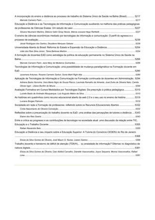 A incorporação do ensino a distância ao processo de trabalho do Sistema Único de Saúde na Bahia (Brasil)............ 5217
Marcele Carneiro Paim .............................................................................................................................................................. 5217

Educação a Distância e as Tecnologias de Informação e Comunicação auxiliando na melhoria das práticas pedagógicas
de professores de Ciências Exatas: Um estudo de caso .............................................................................................. 5227
Silvana Neumann Martins, Débora Valim Sinay Neves, Márcia Jussara Hepp Rehfeldt ............................................................. 5227

O ensino de ciências econômicas mediado por tecnologias de informação e comunicação: O perfil do egresso e o
processo de avaliação................................................................................................................................................... 5239
Jessé Rodrigues dos Santos, Deuzilene Marques Salazar ........................................................................................................ 5239

Universidade Aberta do Brasil: Reforma do Estado e Expansão da Educação a Distância .......................................... 5254
João dos Reis Silva Júnior, Tânia Barbosa Martins ................................................................................................................... 5254

A formação de docentes EAD como estratégia da política de educação permanente no Sistema Único de Saúde na
Bahia ............................................................................................................................................................................. 5266
Marcele Carneiro Paim, Jane Mary de Medeiros Guimarães ..................................................................................................... 5266

Tecnologias de Informação e Comunicação: uma possibilidade de mudança paradigmática na Formação docente em
EaD ............................................................................................................................................................................... 5280
Jucemara Antunes, Rosane Carneiro Sarturi, Sonia Marli Righi Aita ......................................................................................... 5280

Aplicação de Tecnologias de Informação e Comunicação na Formação continuada de docentes em Administração. 5294
Adriana Backx Noronha, Vera Maria Nigro de Souza Placco, Laurinda Ramalho de Almeida, José Dutra de Oliveira Neto, Camila
Olivieri Igari , Liliane Bonfim de Moura ....................................................................................................................................... 5294

Avaliação Formativa em Cursos Medidados por Tecnologias Digitais: Da prescrição à prática pedagógica ................ 5310
Luciete Basto de Andrade Albuquerque, Luiz Augusto Matos da Silva ...................................................................................... 5310

As histórias em quadrinhos como recurso educacional aberto da web 2.0 e o seu uso no ensino de história ............. 5319
Luciana Borges Patroclo ............................................................................................................................................................ 5319

Sociedade em rede e Formação de professores: refletindo sobre os Recursos Educacionais Abertos ....................... 5332
Cíntia Nascimento de Oliveira Conceição .................................................................................................................................. 5332

Reflexões sobre a precarização do trabalho docente na EaD: uma análise das percepções de tutores a distância .... 5343
Elaine dos Reis Soeira .............................................................................................................................................................. 5343

Entre a crítica ao progresso e as contribuições da tecnologia na sociedade atual: uma discussão da relação entre TIC,
Educação e o Trabalho Docente. .................................................................................................................................. 5355
Rafael Alexandre Belo ............................................................................................................................................................... 5355

Educação a Distância e seu impacto sobre a Educação Superior: A Tutoria do Consórcio CEDERJ do Rio de Janeiro
...................................................................................................................................................................................... 5368
Eloiza da Silva Gomes de Oliveira, José Mauro G. Nunes, Lázaro Santos ................................................................................ 5368

Trabalho docente e transtorno de déficit de atenção (TDA/H)... ou ansiedade de informação? Dilemas no diagnóstico de
nativos digitais............................................................................................................................................................... 5381
Eloiza da Silva Gomes de Oliveira, Caio Abitbol Carvalho, Danielle Vasconcellos, Joyce Sequeira, Monna Vasconcellos, Rafael
Lima .......................................................................................................................................................................................... 5381

 