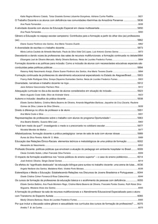 Katia Regina Moreno Caiado, Taísa Grasiela Gomes Liduenha Gonçalves, Adriana Cunha Padilha ......................................... 5821

O Trabalho Docente e os alunos com deficiência nas comunidades ribeirinhas da Amazônia Paraense .................... 5836
Ana Paula Fernandes ................................................................................................................................................................ 5836

A atividade docente com alunos da Educação Especial em classe multisseriada ........................................................ 5850
Ana Paula Fernandes ................................................................................................................................................................ 5850

Gênero e Educação no espaço escolar campesino: Contributos para a formação a partir do olhar dos (as) professores
(as) ................................................................................................................................................................................ 5862
Elaine Suane Florêncio dos Santos, Ana Maria Tavares Duarte ................................................................................................ 5862

A diversidade de escritas e o trabalho docente ............................................................................................................. 5873
Maria Letícia Cautela de Almeida Machado, Paula da Silva Vidal Cid Lopes, Luiz Antonio Gomes Senna ................................ 5873

Desvelando e dando vozes às professoras das salas de recursos multifuncionais: a formação continuada no debate 5884
Elisangela Leal de Oliveira Mercado, Marily Oliveira Barbosa, Neiza de Lourdes Frederico Fumes........................................... 5884

Formação docente e as políticas para inclusão: Como a inclusão de alunos com necessidades educativas especiais são
conduzidas pelas políticas públicas .............................................................................................................................. 5894
Raianny Kelly Nascimento Araújo, Elaine Suane Florêncio dos Santos, Ana Maria Tavares Duarte .......................................... 5894

Formação continuada de professores do atendimento educacional especializado no Estado de Alagoas/Brasil ......... 5903
Francy Kelle Rodrigues Silva, Soraya Dayanna Guimarães Santos, Neiza de Lourdes Frederico Fumes .................................. 5903

Diversidade, narrativas e trabalho docente na roça ...................................................................................................... 5912
Jane Adriana Vasconcelos Pacheco Rios .................................................................................................................................. 5912

Adequação curricular no dia-a-dia escolar de alunos considerados em situação de inclusão ...................................... 5923
Mario Augusto Costa Valle, Elton de Andrade Viana ................................................................................................................. 5923

Autismo e inclusão: desafios da prática docente .......................................................................................................... 5938
Elizete Santos Balbino, Cristina Maria Bezerra de Oliveira, Amanda Magalhães Barbosa, Jaqueline da Cruz Zacaria, Raulene
Gomes da Silva, Lisiane da Silva Oliveira .................................................................................................................................. 5938

Direito à diferença no ofício de professor e de aluno .................................................................................................... 5951
Ana Maria Costa e Silva ............................................................................................................................................................ 5951

Representações de professores sobre o trabalho com alunos do programa Oportunidade I ....................................... 5963
Ana Beatriz Botelho, Susana Mira Leal ...................................................................................................................................... 5963

“Você tem medo de que?”: investigando o medo e o preconceito no cotidiano escolar ................................................ 5977
Nicoleta Mendes de Mattos ....................................................................................................................................................... 5977

Alfabetizadoras, formação docente e prática pedagógica: cenas de sala de aula com alunas idosas ......................... 5989
Áurea da Silva Pereira, Kátia M. S. Mota ................................................................................................................................... 5989

Educação das Relações Étnico-Raciais: elementos teóricos e metodológicos de uma prática de formação ............... 6002
Alexandre do Nascimento .......................................................................................................................................................... 6002

Profissão Docente: políticas públicas que envolvem a atuação do pedagogo em ambiente hospitalar no Brasil ......... 6009
Cleiza Cornélio Nutels, Líllian Franciele Silva Ferreira .............................................................................................................. 6009

O impacto da formação académica nos “novos públicos do ensino superior” – o caso do ensino politécnico .............. 6014
José António Oliveira, Sérgio Daniel Gomes ............................................................................................................................. 6014

Os efeitos do “significado deslocado” da educação bilíngue para surdos no trabalho docente: uma arena de lutas .... 6036
Angela Nediane dos Santos, Madalena Klein, Violeta Porto Moraes.......................................................................................... 6036

Estereótipos x Media x Educação: Estabelecendo Relações nos Discursos de Jovens Brasileiros e Portugueses ..... 6044
Gisele Cristina Cohen Fonseca & Rosa Cabecinhas ................................................................................................................. 6044

Os cursos de formação de professores da educação básica e o acolhimento de pessoas com deficiência ................. 6055
Elizete Santos Balbino, Ana Paula Monteiro Rego, Cristina Maria Bezerra de Oliveira, Franciele Pontes Soares, Ruth Késia Silva
Nogueira, Weslane Alves dos Santos ........................................................................................................................................ 6055

A formação do professor da sala de recursos multifuncionais e o Atendimento Educacional Especializado para o aluno
com Transtorno do Espectro Autista ............................................................................................................................. 6065
Marily Oliveira Barbosa, Neiza de Lourdes Frederico Fumes ..................................................................................................... 6065

Por que incluir a discussão sobre gênero e sexualidade nos currículos dos cursos de formação de professores? ..... 6075
Amélia T. B. da Cunha............................................................................................................................................................... 6075

 