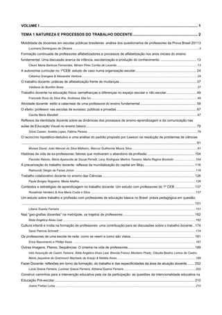 VOLUME I ......................................................................................................................................................... 1
TEMA 1 NATUREZA E PROCESSOS DO TRABALHO DOCENTE ............................................................... 2
Mobilidade de docentes em escolas públicas brasileiras: análise dos questionários de professores da Prova Brasil 20113
Lucimara Domingues de Oliveira .....................................................................................................................................................3

Formação continuada de professores alfabetizadores e processos de alfabetização nos anos iniciais do ensino
fundamental: Uma discussão acerca da infância, escolarização e produção do conhecimento. ...................................... 13
Cleoni Maria Barboza Fernandes, Miriam Pires Corrêa de Lacerda ............................................................................................... 13

A autonomia curricular no 1ºCEB: estudo de caso numa organização escolar ................................................................. 24
Catarina Grangeia & Alexandre Ventura ........................................................................................................................................ 24

O trabalho docente: práticas de alfabetização frente às mudanças .................................................................................. 37
Valdiana do Bomfim Alves ............................................................................................................................................................ 37

Trabalho docente na educação física: semelhanças e diferenças no espaço escolar e não escolar ................................ 49
Franciele Roos da Silva Ilha, Andressa Aita Ivo ............................................................................................................................. 49

Atividade docente: estilo e catacrese de uma professora do ensino fundamental ............................................................ 58
O efeito- professor nas escolas de sucesso: públicas e privadas ..................................................................................... 67
Cecília Maria Marafelli ................................................................................................................................................................... 67

Reflexos da identidade docente sobre as dinâmicas dos processos de ensino-aprendizagem e da comunicação nas
aulas de Educação Visual no ensino básico ..................................................................................................................... 79
Sílvia Casian, Amélia Lopes, Fátima Pereira ................................................................................................................................. 79

O raciocínio hipotético-dedutivo e uma análise do padrão proposto por Lawson na resolução de problemas de ciências
.......................................................................................................................................................................................... 91
Moises David, João Manoel da Silva Malheiro, Marcos Guilherme Moura Silva ............................................................................. 91

Histórias de vida de ex-professoras: fatores que motivaram o abandono da profissão .................................................. 104
Flavinês Rebolo, Maria Aparecida de Souza Perrelli, Leny Rodrigues Martins Teixeira, Marta Regina Brostolin ......................... 104

A precarização do trabalho docente: reflexos da mundialização do capital em Moju ..................................................... 116
Raimundo Sérgio de Farias Júnior ............................................................................................................................................... 116

Trabalho colaborativo docente no ensino das Ciências .................................................................................................. 126
Paula Borges Nogueira, Marta Abelha ......................................................................................................................................... 126

Contextos e estratégias de aprendizagem no trabalho docente: Um estudo com professores do 1º CEB ..................... 137
Rosalinda Herdeiro & Ana Maria Costa e Silva ............................................................................................................................ 137

Um estudo sobre trabalho e profissão com professores de educação básica no Brasil: práxis pedagógica em questão.
........................................................................................................................................................................................ 151
Liliana Soares Ferreira ................................................................................................................................................................ 151

Nas “geo-grafias docentes” na metrópole, os trajetos de professores ............................................................................ 162
Álida Angélica Alves Leal ............................................................................................................................................................ 162

Cultura infantil e mídia na formação de professores: uma contribuição para as discussões sobre o trabalho docente .. 174
Saraí Patrícia Schmidt ................................................................................................................................................................. 174

Os professores de uma escola de rede: como se veem e como são vistos. ................................................................... 181
Erica Nascimento e Phillipi Assis ................................................................................................................................................ 181

Outras Imagens, Planos, Sequências: O cinema na vida de professores ....................................................................... 189
Inês Assunção de Castro Teixeira, Álida Angélica Alves Leal, Brenda Franco Monteiro Prado, Cláudia Beatriz Lemos de Castro,
Maria Jaqueline de Grammont Machado de Araújo & Natália Alves............................................................................................. 189

Fazer Docente: reflexões em torno da formação, do trabalho e das especificidades da área de atuação docente ........ 202
Lúcia Gracia Ferreira, Lucimar Gracia Ferreira, Adriana Guerra Ferreira ..................................................................................... 202

Construir caminhos para a intervenção educativa pela via da participação: as questões da intencionalidade educativa na
Educação Pré-escolar ..................................................................................................................................................... 210
Joana Freitas Luísa ..................................................................................................................................................................... 210

 