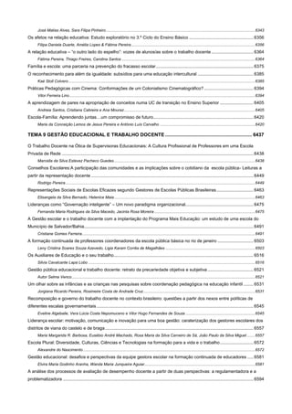 José Matias Alves, Sara Filipa Pinheiro ..................................................................................................................................... 6343

Os afetos na relação educativa: Estudo exploratório no 3.º Ciclo do Ensino Básico .................................................... 6356
Filipa Daniela Duarte, Amélia Lopes & Fátima Pereira............................................................................................................... 6356

A relação educativa – “o outro lado do espelho”: vozes de alunos/as sobre o trabalho docente .................................. 6364
Fátima Pereira, Thiago Freires, Carolina Santos ....................................................................................................................... 6364

Família e escola: uma parceria na prevenção do fracasso escolar ............................................................................... 6375
O reconhecimento para além da igualdade: subsídios para uma educação intercultural ............................................. 6385
Kaé Stoll Colvero ....................................................................................................................................................................... 6385

Práticas Pedagógicas com Cinema: Conformações de um Colonialismo Cinematográfico? ........................................ 6394
Vitor Ferreira Lino ...................................................................................................................................................................... 6394

A aprendizagem de pares na apropriação de conceitos numa UC de transição no Ensino Superior ........................... 6405
Andreia Santos, Cristiana Cabreira e Ana Mouraz ..................................................................................................................... 6405

Escola-Família: Aprendendo juntas…um compromisso de futuro ................................................................................. 6420
Maria da Conceição Lemos de Jesus Pereira e António Luís Carvalho ..................................................................................... 6420

TEMA 9 GESTÃO EDUCACIONAL E TRABALHO DOCENTE ................................................................ 6437
O Trabalho Docente na Ótica de Supervisoras Educacionais: A Cultura Profissional de Professores em uma Escola
Privada de Rede ........................................................................................................................................................... 6438
Marcella da Silva Estevez Pacheco Guedes .............................................................................................................................. 6438

Conselhos Escolares:A participação das comunidades e as implicações sobre o cotidiano da escola pública- Leituras a
partir da representação docente ................................................................................................................................... 6449
Rodrigo Pereira ......................................................................................................................................................................... 6449

Representações Sociais de Escolas Eficazes segundo Gestores de Escolas Públicas Brasileiras .............................. 6463
Elisangela da Silva Bernado, Helenice Maia .............................................................................................................................. 6463

Lideranças como “Governação inteligente” – Um novo paradigma organizacional....................................................... 6475
Fernanda Maria Rodrigues da Silva Macedo, Jacinta Rosa Moreira .......................................................................................... 6475

A Gestão escolar e o trabalho docente com a implantação do Programa Mais Educação: um estudo de uma escola do
Município de Salvador/Bahia......................................................................................................................................... 6491
Cristiane Gomes Ferreira........................................................................................................................................................... 6491

A formação continuada de professores coordenadores da escola pública básica no rio de janeiro ............................. 6503
Leny Cristina Soares Souza Azevedo, Ligia Karam Corrêa de Magalhães ................................................................................ 6503

Os Auxiliares de Educação e o seu trabalho................................................................................................................. 6516
Silvia Cavalcante Lapa Lobo ..................................................................................................................................................... 6516

Gestão pública educacional e trabalho docente: retrato da precariedade objetiva e subjetiva ..................................... 6521
Autor Selma Venco .................................................................................................................................................................... 6521

Um olhar sobre as infâncias e as crianças nas pesquisas sobre coordenação pedagógica na educação infantil ........ 6531
Jorgiana Ricardo Pereira, Rosimeire Costa de Andrade Cruz .................................................................................................... 6531

Recomposição e governo do trabalho docente no contexto brasileiro: questões a partir dos nexos entre políticas de
diferentes escalas governamentais ............................................................................................................................... 6545
Eveline Algebaile, Vera Lúcia Costa Nepomuceno e Vitor Hugo Fernandes de Souza .............................................................. 6545

Liderança escolar: motivação, comunicação e inovação para uma boa gestão: caraterização dos gestores escolares dos
distritos de viana do castelo e de braga ........................................................................................................................ 6557
Maria Margarida R. Barbosa, Eusébio André Machado, Rosa Maria da Silva Carneiro de Sá, João Paulo da Silva Miguel ....... 6557

Escola Plural: Diversidade, Culturas, Ciências e Tecnologias na formação para a vida e o trabalho ........................... 6572
Alexandre do Nascimento .......................................................................................................................................................... 6572

Gestão educacional: desafios e perspectivas da equipe gestora escolar na formação continuada de educadores ..... 6581
Elvira Maria Godinho Aranha, Wanda Maria Junqueira Aguiar................................................................................................... 6581

A análise dos processos de avaliação de desempenho docente a partir de duas perspectivas: a regulamentadora e a
problematizadora .......................................................................................................................................................... 6594

 