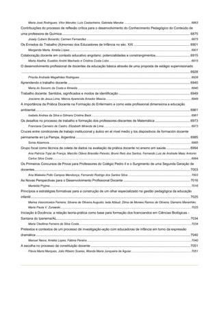 Maria José Rodrigues; Vítor Manzke; Luís Castanheira; Gabriela Manzke ................................................................................ 6863

Contribuições do processo de reflexão crítica para o desenvolvimento do Conhecimento Pedagógico do Conteúdo de
uma professora de Química .......................................................................................................................................... 6875
Josely Cubero Bonardo; Carmen Fernandez ............................................................................................................................. 6875

Os Enredos do Trabalho (A)moroso dos Educadores de Infância no séc. XXI ............................................................. 6901
Margarida Marta, Amélia Lopes ................................................................................................................................................. 6901

Colaboração docente em contexto educativo angolano: potencialidades e constrangimentos ..................................... 6915
Marta Abelha, Eusébio André Machado e Cristina Costa Lobo .................................................................................................. 6915

O desenvolvimento profissional de docentes da educação básica através de uma proposta de estágio supervisionado
...................................................................................................................................................................................... 6928
Priscila Andrade Magalhães Rodrigues ..................................................................................................................................... 6928

Aprendendo o trabalho docente .................................................................................................................................... 6940
Maria do Socorro da Costa e Almeida ....................................................................................................................................... 6940

Trabalho docente: Sentidos, significados e modos de identificação ............................................................................. 6949
Josciene de Jesus Lima, Márcia Aparecida Amador Mascia ...................................................................................................... 6949

A Importância da Prática Docente na Formação do Enfermeiro e como este profissional dimensiona a educação
ambiental....................................................................................................................................................................... 6961
Isabela Andrea da Silva e Gilmara Cristine Back ....................................................................................................................... 6961

Os desafios no processo de trabalho e formação dos professores-discentes de Matemática ...................................... 6973
Franciana Carneiro de Castro, Elizabeth Miranda de Lima ........................................................................................................ 6973

Cruces entre condiciones de trabajo institucional y áulico en el nivel medio y los dispositivos de formación docente
permanente en La Pampa, Argentina ........................................................................................................................... 6985
Sonia Alzamora ......................................................................................................................................................................... 6985

Grupo focal como técnica de coleta de dados na avaliação da prática docente no ensino em saúde. ......................... 6994
Ana Patrícia Tojal de França; Marcílio Otávio Brandão Peixoto; Bruno Reis dos Santos, Fernando Luiz de Andrade Maia; Antonio
Carlos Silva Costa ..................................................................................................................................................................... 6994

Os Primeiros Concursos de Prova para Professores do Colégio Pedro II e o Surgimento de uma Segunda Geração de
docentes........................................................................................................................................................................ 7003
Ana Waleska Pollo Campos Mendonça, Fernando Rodrigo dos Santos Silva ............................................................................ 7003

As Novas Perspectivas para o Desenvolvimento Profissional Docente ........................................................................ 7016
Marielda Pryjma......................................................................................................................................................................... 7016

Princípios e estratégias formativas para a construção de um olhar especializado na gestão pedagógica da educação
infantil ............................................................................................................................................................................ 7025
Marisa Vasconcelos Ferreira; Silvana de Oliveira Augusto; Ieda Abbud; Zilma de Moraes Ramos de Oliveira; Damaris Maranhão;
Maria Paula V. Zurawski ............................................................................................................................................................ 7025

Iniciação à Docência: a relação teoria-prática como base para formação dos licenciandos em Ciências Biológicas Santana do Ipanema/AL................................................................................................................................................ 7034
Maria Cledilma Ferreira da Silva Costa...................................................................................................................................... 7034

Pretextos e contextos de um processo de investigação-ação com educadoras de infância em torno da expressão
dramática ...................................................................................................................................................................... 7040
Manuel Neiva; Amélia Lopes; Fátima Pereira ............................................................................................................................ 7040

A escolha no processo de constituição docente ........................................................................................................... 7051
Flávia Maria Marques, Júlio Ribeiro Soares, Wanda Maria Junqueira de Aguiar........................................................................ 7051

 