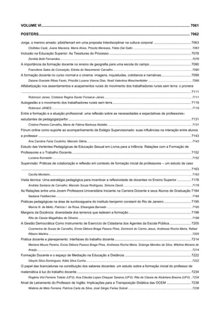 VOLUME VI ................................................................................................................................................. 7061
POSTERS .................................................................................................................................................... 7062
Jorge, o menino amado: pibid/temart em uma proposta Interdisciplinar na cultura corporal ........................................ 7063
Clotildes Cazé, Joane Macieira, Maíra Alves, Priscila Menezes, Fábio Dal Gallo ...................................................................... 7063

Inclusão na Educação Superior: As Tessituras do Processo ........................................................................................ 7078
Zenilda Botti Fernandes............................................................................................................................................................. 7078

A importância da formação docente no ensino de geografia para uma escola do campo ............................................ 7090
Francilene Sales da Conceição, Ednéa do Nascimento Carvalho .............................................................................................. 7090

A formação docente no curso normal e o cinema: imagens, inquietudes, cotidianos e narrativas................................ 7099
Daiane Graciele Ribas Faoto, Priscilla Lucena Vianna Dias, Noeli Valentina Weschenfelder .................................................... 7099

Alfabetização nos assentamentos e acapamentos rurais do movimento dos trabalhadores rurais sem terra: o pronera
...................................................................................................................................................................................... 7111
Robinson Janes, Cristiane Regina Xavier Fonseca–Janes ........................................................................................................ 7111

Autogestão e o movimento dos trabalhadores rurais sem terra .................................................................................... 7119
Robinson JANES ....................................................................................................................................................................... 7119

Entre a formação e a atuação profissional: uma reflexão sobre as necessidades e expectativas de professoresestudantes de pedagogia/parfor .................................................................................................................................... 7131
Cristina Pereira Carvalho, Maria de Fátima Barbosa Abdalla ..................................................................................................... 7131

Fórum online como suporte ao acompanhamento de Estágio Supervisionado: suas influências na interação entre alunos
e professor .................................................................................................................................................................... 7143
Ana Carolina Faria Coutinho; Marcelo Gléria ............................................................................................................................. 7143

Estudo das Vertentes Pedagógicas de Educação Sexual em Livros para a Infância: Relações com a Formação de
Professores e o Trabalho Docente ................................................................................................................................ 7152
Luciana Kornatzki ...................................................................................................................................................................... 7152

Supervisão: Práticas de colaboração e reflexão em contexto de formação inicial de professores – um estudo de caso
...................................................................................................................................................................................... 7163
Cecília Monteiro......................................................................................................................................................................... 7163

Visita técnica: Uma estratégia pedagógica para incentivar a reflexividade de docentes no Ensino Superior ............... 7178
Andréia Santana de Carvalho, Marcelo Souza Rodrigues, Simone David .................................................................................. 7178

As Relações entre uma Jovem Professora Universitária Iniciante na Carreira Docente e seus Alunos de Graduação 7184
Nadiane Feldkercher ................................................................................................................................................................. 7184

Práticas pedagógicas na área de surdocegueira do instituto benjamin constant do Rio de Janeiro ............................. 7195
Marcia N. de Mello, Patrícia I. da Rosa, Elisangela Bernado ..................................................................................................... 7195

Margens da Docência: diversidade dos terrenos que ladeiam a formação ................................................................... 7198
Rita de Cássia Magalhães de Oliveira ....................................................................................................................................... 7198

A Gestão Democrática Como Instrumento de Exercício de Cidadania dos Agentes da Escola Pública ....................... 7205
Cosmerina de Souza de Carvalho, Ennia Débora Braga Passos Pires, Dominick do Carmo Jesus, Andressa Rocha Meira, Rafael
Ribeiro Martins .......................................................................................................................................................................... 7205

Prática docente e planejamento: interfaces do trabalho docente .................................................................................. 7214
Mariana Moura Pereira, Ennia Débora Passos Braga Pires, Andressa Rocha Meira, Solange Mendes da Silva, Wêdma Moreira de
Araújo ........................................................................................................................................................................................ 7214

Formação Docente e o espaço de Mediação na Educação a Distância ....................................................................... 7222
Gleyds Silva Domingues, Kátia Silva Cunha .............................................................................................................................. 7222

O papel das licenciaturas na constituição dos saberes docentes: um estudo sobre a formação inicial do professor de
matemática à luz do trabalho docente .......................................................................................................................... 7234
Rogéria Viol Ferreira Toledo (UFV); Ana Cláudia Lopes Chequer Saraiva (UFV); Rita de Cássia de Alcântara Braúna (UFV) .. 7234

Nível de Letramento do Professor de Inglês: Implicações para a Transposição Didática das OCEM .......................... 7238
Waléria de Melo Ferreira; Patrícia Carla da Silva; José Sérgio Farias Sobral ............................................................................ 7238

 