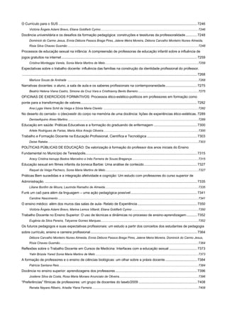 O Currículo para o SUS ................................................................................................................................................ 7246
Victória Ângela Adami Bravo, Eliana Goldfarb Cyrino ................................................................................................................ 7246

Docência universitária e os desafios da formação pedagógica: construções e tessituras da professoralidade ............ 7248
Dominick do Carmo Jesus, Ennia Débora Passos Braga Pires, Jalene Meira Moreira, Débora Carvalho Monteiro Nunes Almeida,
Risia Silva Chaves Gusmão ...................................................................................................................................................... 7248

Processos de educação sexual na infância: A compreensão de professoras de educação infantil sobre a influência de
jogos gratuitos na internet ............................................................................................................................................. 7259
Cristina Monteggia Varela, Sonia Maria Martins de Melo ........................................................................................................... 7259

Expectativas sobre o trabalho docente: influência das famílias na construção da identidade profissional do professor.
...................................................................................................................................................................................... 7268
Marluce Souza de Andrade ...................................................................................................................................................... 7268

Narrativas docentes: o aluno, a sala de aula e os saberes profissionais na contemporaneidade................................. 7275
Beatriz Helena Viana Castro, Simone da Cruz Vara e Cristhianny Bento Barreiro ..................................................................... 7275

OFICINAS DE EXERCÍCIOS FORMATIVOS: Processos ético-estético-políticos em professores em formação como
ponte para a transformação de valores ......................................................................................................................... 7282
Ana Lygia Vieira Schil da Veiga e Sônia Maria Clareto ............................................................................................................. 7282

No deserto do cerrado- o (des)vestir do corpo na memória de uma docência: lições de experiências ético-estéticas . 7289
DeniseAquino Alves Martins ...................................................................................................................................................... 7289

Educação em saúde: Práticas Educativas e a formação do graduando de enfermagem ............................................. 7300
Arlete Rodrigues de Farias, Maria Alice Araújo Oliveira ............................................................................................................. 7300

Trabalho e Formação Docente na Educação Profissional, Científica e Tecnológica .................................................... 7303
Deise Rateke ............................................................................................................................................................................. 7303

POLÍTICAS PÚBLICAS DE EDUCAÇÃO: Da valorização à formação do professor dos anos iniciais do Ensino
Fundamental no Município de Teresópolis.................................................................................................................... 7315
Aracy Cristina kenupp Bastos Marcelino e Inês Ferreira de Souza Bragança ............................................................................ 7315

Educação sexual em filmes infantis da boneca Barbie: Uma análise de conteúdo ....................................................... 7327
Raquel da Veiga Pacheco, Sonia Maria Martins de Melo ........................................................................................................... 7327

Práticas Bem sucedidas e a integração afetividade e cognição: Um estudo com professores do curso superior de
Administração. .............................................................................................................................................................. 7335
Liliane Bonfim de Moura, Laurinda Ramalho de Almeida ........................................................................................................... 7335

Funk um caô para além da linguagem – uma ação pedagógica possível ..................................................................... 7341
Caroline Nascimento ................................................................................................................................................................. 7341

O ensino médico: além dos muros das salas de aula- Relato de Experiência .............................................................. 7350
Victória Ângela Adami Bravo, Marina Lemos Villardi, Eliana Goldfarb Cyrino ............................................................................ 7350

Trabalho Docente no Ensino Superior: O uso de técnicas e dinâmicas no processo de ensino-aprendizagem ........... 7352
Eugênia da Silva Pereira, Tatyanne Gomes Marques ................................................................................................................ 7352

Os futuros pedagogos e suas expectativas profissionais: um estudo a partir dos conceitos dos estudantes de pedagogia
sobre currículo, ensino e carreira profissional ............................................................................................................... 7364
Débora Carvalho Monteiro Nunes Almeida, Ennia Débora Passos Braga Pires, Jalene Meira Moreira, Dominick do Carmo Jesus,
Rísia Chaves Gusmão ............................................................................................................................................................... 7364

Reflexões sobre o Trabalho Docente em Cursos de Medicina: Interfaces com a educação sexual ............................. 7373
Yalin Brizola Yared Sonia Maria Martins de Melo ...................................................................................................................... 7373

A formação de professores e o ensino de ciências biológicas: um olhar sobre a práxis docente ................................. 7384
Patrícia Santana Reis ................................................................................................................................................................ 7384

Docência no ensino superior: aprendizagens dos professores ..................................................................................... 7396
Josilene Silva da Costa, Rosa Maria Moraes Anunciato de Oliveira........................................................................................... 7396

“Preferências” fílmicas de professores: um grupo de docentes do laseb/2009 ............................................................. 7408
Renata Nayara Ribeiro, Ariadia Ylana Ferreira .......................................................................................................................... 7408

 