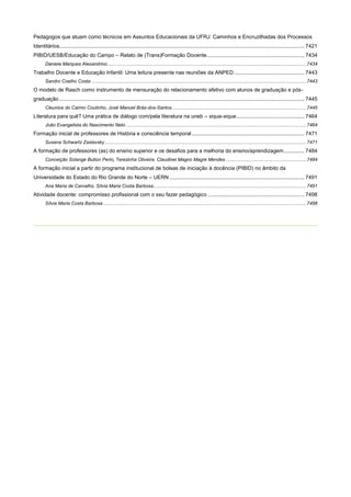 Pedagogos que atuam como técnicos em Assuntos Educacionais da UFRJ: Caminhos e Encruzilhadas dos Processos
Identitários..................................................................................................................................................................... 7421
PIBID/UESB/Educação do Campo – Relato de (Trans)Formação Docente.................................................................. 7434
Daniela Marques Alexandrino .................................................................................................................................................... 7434

Trabalho Docente e Educação Infantil: Uma leitura presente nas reuniões da ANPED ............................................... 7443
Sandro Coelho Costa ................................................................................................................................................................ 7443

O modelo de Rasch como instrumento de mensuração do relacionamento afetivo com alunos de graduação e pósgraduação ..................................................................................................................................................................... 7445
Cleunice do Carmo Coutinho, José Manuel Brás-dos-Santos .................................................................................................... 7445

Literatura para quê? Uma prática de diálogo com/pela literatura na uneb – xique-xique .............................................. 7464
João Evangelista do Nascimento Neto ...................................................................................................................................... 7464

Formação inicial de professores de História e consciência temporal ............................................................................ 7471
Susana Schwartz Zaslavsky ...................................................................................................................................................... 7471

A formação de professores (as) do ensino superior e os desafios para a melhoria do ensino/aprendizagem .............. 7484
Conceição Solange Bution Perin, Terezinha Oliveira, Claudinei Magno Magre Mendes ............................................................ 7484

A formação inicial a partir do programa institucional de bolsas de iniciação à docência (PIBID) no âmbito da
Universidade do Estado do Rio Grande do Norte – UERN ........................................................................................... 7491
Ana Maria de Carvalho, Sílvia Maria Costa Barbosa.................................................................................................................. 7491

Atividade docente: compromisso profissional com o seu fazer pedagógico ................................................................. 7498
Sílvia Maria Costa Barbosa ....................................................................................................................................................... 7498

 