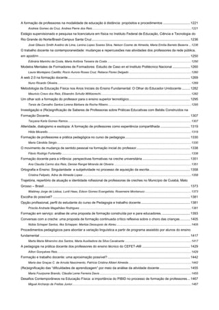 A formação de professores na modalidade de educação à distância: propósitos e procedimentos ............................. 1221
Andreia Gomes da Cruz, Andrea Pierre dos Reis ...................................................................................................................... 1221

Estágio supervisionado e pesquisa na licenciatura em física no Instituto Federal de Educação, Ciência e Tecnologia do
Rio Grande do Norte/Brasil-Campus Santa Cruz .......................................................................................................... 1236
José Gllauco Smith Avelino de Lima, Lenina Lopes Soares Silva, Nelson Cosme de Almeida, Maria Emília Barreto Bezerra ... 1236

O trabalho docente na contemporaneidade: mudanças e repercussões nas atividades dos professores da rede pública,
em apodi/rn ................................................................................................................................................................... 1250
Edinária Marinho da Costa, Maria Antônia Teixeira da Costa .................................................................................................... 1250

Modelos Mentales de Formadores de Formadores: Estudio de Caso en el Instituto Politécnico Nacional ................... 1260
Laura Montejano Castillo; Rocío Aurora Rosas Cruz; Rebeca Flores Delgado .......................................................................... 1260

A web 2.0 na formação docente .................................................................................................................................... 1269
Nuno Ricardo Oliveira................................................................................................................................................................ 1269

Metodologia da Educação Física nos Anos Iniciais do Ensino Fundamental: O Olhar do Educador Unidocente ......... 1282
Mauricio Cravo dos Reis, Elisandro Schultz Wittizorechi............................................................................................................ 1282

Um olhar sob a formação do professor para o ensino superior tecnológico.................................................................. 1295
Tarsis de Carvalho Santos Lorena Bárbara da Rocha Ribeiro ................................................................................................... 1295

Investigação e (Re)significação de Saberes de Professoras sobre Práticas Educativas com Bebês Construídos na
Formação Docente ........................................................................................................................................................ 1307
Tacyana Karla Gomes Ramos ................................................................................................................................................... 1307

Alteridade, dialogismo e exotopia: A formação de professores como experiência compartilhada ................................ 1319
Hilda Micarello ........................................................................................................................................................................... 1319

Formação de professores e prática pedagógica no curso de pedagogia ...................................................................... 1330
Maria Cândida Sérgio ................................................................................................................................................................ 1330

O movimento de mudança de sentido pessoal na formação inicial do professor .......................................................... 1338
Flávio Rodrigo Furlanetto .......................................................................................................................................................... 1338

Formação docente para a infância: perspectivas formativas na creche universitária ................................................... 1351
Ana Claudia Carmo dos Reis, Denise Rangel Miranda de Oliveira ............................................................................................ 1351

Ortografia e Ensino: Singularidade e subjetividade no processo de aquisição da escrita ............................................ 1358
Cristina Felipeto, Adna de Almeida Lopes ................................................................................................................................. 1358

Trajetória, repertório de atuação e identidade rofissional de professoras de creches no Município de Cuiabá, Mato
Grosso – Brasil.............................................................................................................................................................. 1373
Waldney Jorge de Lisboa, Lurdi Haas, Edson Gomes Evangelista, Rosemeire Montanucc ....................................................... 1373

Escolha do possível? .................................................................................................................................................... 1381
Opção profissional, perfil do estudante do curso de Pedagogia e trabalho docente ..................................................... 1381
Priscila Andrade Magalhães Rodrigues ..................................................................................................................................... 1381

Formação em serviço: análise de uma proposta de formação construída por e para educadores. .............................. 1393
Conversas com a creche: uma proposta de formação continuada crítico reflexiva sobre o choro das crianças ........... 1405
Núbia Schaper Santos, Ilka Schapper, Maritza Dessupoio de Abreu ......................................................................................... 1405

Procedimentos pedagógicos para abordar a variação linguística a partir de programa assistido por alunos do ensino
fundamental .................................................................................................................................................................. 1417
Marta Maria Minervino dos Santos, Maria Auxiliadora da Silva Cavalcante ............................................................................... 1417

A pedagogia na prática docente dos professores do ensino técnico do CEFET-AM .................................................... 1429
Ailton Gonçalves Reis................................................................................................................................................................ 1429

Formação e trabalho docente: uma aproximação possível? ......................................................................................... 1442
Maria das Graças C. de Arruda Nascimento, Patrícia Cristina Albieri Almeida ........................................................................... 1442

(Re)significação das “dificuldades de aprendizagem” por meio da análise da atividade docente ................................. 1455
Maria Fourpome Brando, Cláudia Leme Ferreira Davis ............................................................................................................. 1455

Desafios Contemporâneos na Educação Física: a importância do PIBID no processo de formação de professores ... 1467
Miguel Archanjo de Freitas Junior.............................................................................................................................................. 1467

 